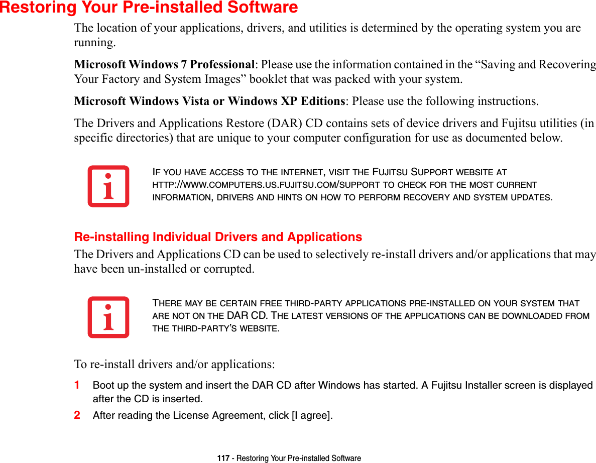 117 - Restoring Your Pre-installed SoftwareRestoring Your Pre-installed SoftwareThe location of your applications, drivers, and utilities is determined by the operating system you are running.Microsoft Windows 7 Professional: Please use the information contained in the “Saving and Recovering Your Factory and System Images” booklet that was packed with your system.Microsoft Windows Vista or Windows XP Editions: Please use the following instructions.The Drivers and Applications Restore (DAR) CD contains sets of device drivers and Fujitsu utilities (in specific directories) that are unique to your computer configuration for use as documented below.Re-installing Individual Drivers and ApplicationsThe Drivers and Applications CD can be used to selectively re-install drivers and/or applications that may have been un-installed or corrupted. To re-install drivers and/or applications:1Boot up the system and insert the DAR CD after Windows has started. A Fujitsu Installer screen is displayed after the CD is inserted.2After reading the License Agreement, click [I agree].IF YOU HAVE ACCESS TO THE INTERNET, VISIT THE FUJITSU SUPPORT WEBSITE AT HTTP://WWW.COMPUTERS.US.FUJITSU.COM/SUPPORT TO CHECK FOR THE MOST CURRENT INFORMATION, DRIVERS AND HINTS ON HOW TO PERFORM RECOVERY AND SYSTEM UPDATES.THERE MAY BE CERTAIN FREE THIRD-PARTY APPLICATIONS PRE-INSTALLED ON YOUR SYSTEM THAT ARE NOT ON THE DAR CD. THE LATEST VERSIONS OF THE APPLICATIONS CAN BE DOWNLOADED FROM THE THIRD-PARTY’S WEBSITE.