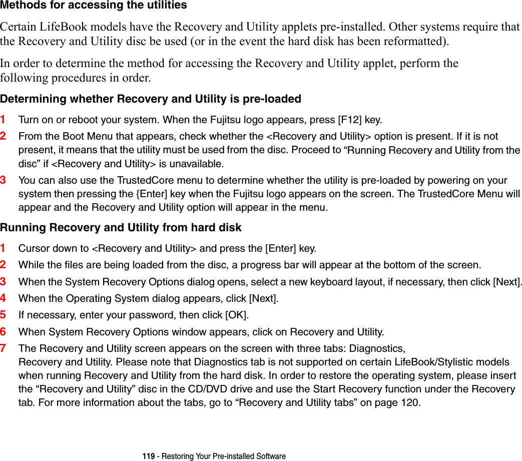 119 - Restoring Your Pre-installed SoftwareMethods for accessing the utilities Certain LifeBook models have the Recovery and Utility applets pre-installed. Other systems require that the Recovery and Utility disc be used (or in the event the hard disk has been reformatted).In order to determine the method for accessing the Recovery and Utility applet, perform the following procedures in order.Determining whether Recovery and Utility is pre-loaded 1Turn on or reboot your system. When the Fujitsu logo appears, press [F12] key. 2From the Boot Menu that appears, check whether the &lt;Recovery and Utility&gt; option is present. If it is not present, it means that the utility must be used from the disc. Proceed to “Running Recovery and Utility from the disc” if &lt;Recovery and Utility&gt; is unavailable.3You can also use the TrustedCore menu to determine whether the utility is pre-loaded by powering on your system then pressing the {Enter] key when the Fujitsu logo appears on the screen. The TrustedCore Menu will appear and the Recovery and Utility option will appear in the menu.Running Recovery and Utility from hard disk 1Cursor down to &lt;Recovery and Utility&gt; and press the [Enter] key.2While the files are being loaded from the disc, a progress bar will appear at the bottom of the screen.3When the System Recovery Options dialog opens, select a new keyboard layout, if necessary, then click [Next].4When the Operating System dialog appears, click [Next]. 5If necessary, enter your password, then click [OK].6When System Recovery Options window appears, click on Recovery and Utility.7The Recovery and Utility screen appears on the screen with three tabs: Diagnostics, Recovery and Utility. Please note that Diagnostics tab is not supported on certain LifeBook/Stylistic models when running Recovery and Utility from the hard disk. In order to restore the operating system, please insert the “Recovery and Utility” disc in the CD/DVD drive and use the Start Recovery function under the Recovery tab. For more information about the tabs, go to “Recovery and Utility tabs” on page 120.