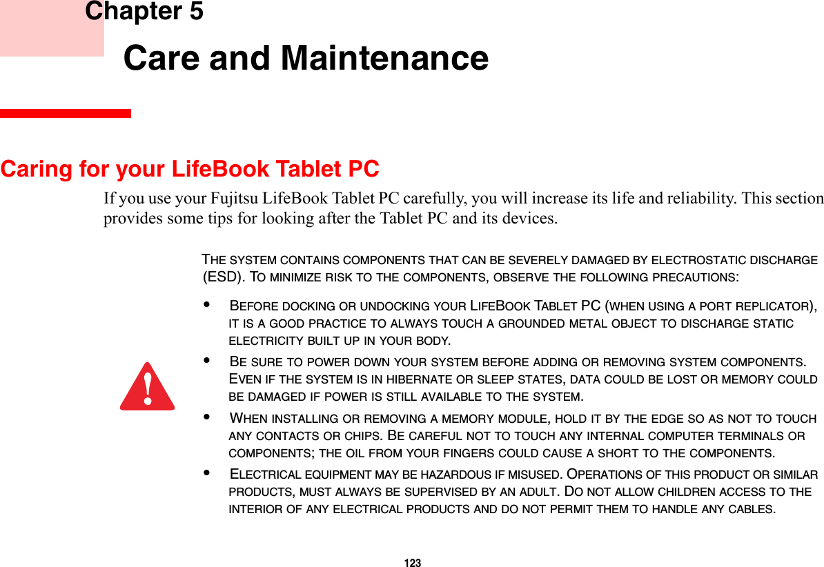 123     Chapter 5    Care and MaintenanceCaring for your LifeBook Tablet PCIf you use your Fujitsu LifeBook Tablet PC carefully, you will increase its life and reliability. This section provides some tips for looking after the Tablet PC and its devices.THE SYSTEM CONTAINS COMPONENTS THAT CAN BE SEVERELY DAMAGED BY ELECTROSTATIC DISCHARGE (ESD). TO MINIMIZE RISK TO THE COMPONENTS, OBSERVE THE FOLLOWING PRECAUTIONS:•BEFORE DOCKING OR UNDOCKING YOUR LIFEBOOK TABLET PC (WHEN USING A PORT REPLICATOR), IT IS A GOOD PRACTICE TO ALWAYS TOUCH A GROUNDED METAL OBJECT TO DISCHARGE STATIC ELECTRICITY BUILT UP IN YOUR BODY. •BE SURE TO POWER DOWN YOUR SYSTEM BEFORE ADDING OR REMOVING SYSTEM COMPONENTS. EVEN IF THE SYSTEM IS IN HIBERNATE OR SLEEP STATES, DATA COULD BE LOST OR MEMORY COULD BE DAMAGED IF POWER IS STILL AVAILABLE TO THE SYSTEM.•WHEN INSTALLING OR REMOVING A MEMORY MODULE, HOLD IT BY THE EDGE SO AS NOT TO TOUCH ANY CONTACTS OR CHIPS. BE CAREFUL NOT TO TOUCH ANY INTERNAL COMPUTER TERMINALS OR COMPONENTS; THE OIL FROM YOUR FINGERS COULD CAUSE A SHORT TO THE COMPONENTS. •ELECTRICAL EQUIPMENT MAY BE HAZARDOUS IF MISUSED. OPERATIONS OF THIS PRODUCT OR SIMILAR PRODUCTS, MUST ALWAYS BE SUPERVISED BY AN ADULT. DO NOT ALLOW CHILDREN ACCESS TO THE INTERIOR OF ANY ELECTRICAL PRODUCTS AND DO NOT PERMIT THEM TO HANDLE ANY CABLES.