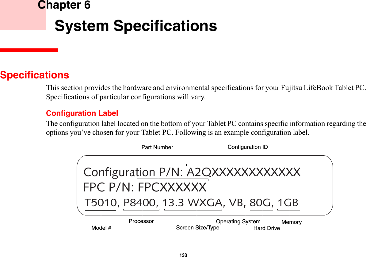 133     Chapter 6    System SpecificationsSpecificationsThis section provides the hardware and environmental specifications for your Fujitsu LifeBook Tablet PC. Specifications of particular configurations will vary.Configuration LabelThe configuration label located on the bottom of your Tablet PC contains specific information regarding the options you’ve chosen for your Tablet PC. Following is an example configuration label.T5010, P8400, 13.3 WXGA, VB, 80G, 1GBConfiguration P/N: A2QXXXXXXXXXXXXFPC P/N: FPCXXXXXXHard Drive Part NumberProcessorModel # MemoryOperating System Screen Size/TypeConfiguration ID