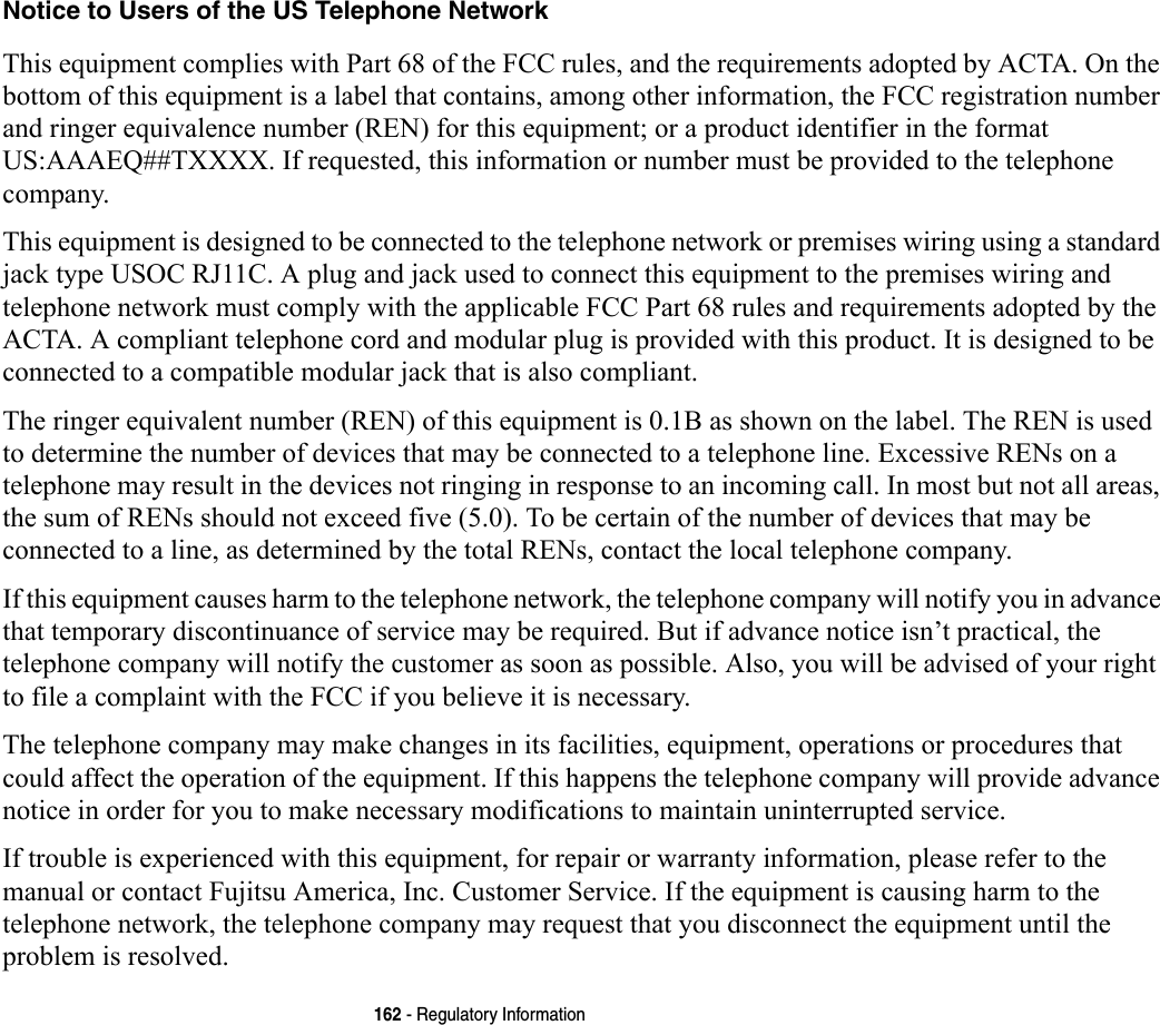162 - Regulatory InformationNotice to Users of the US Telephone Network This equipment complies with Part 68 of the FCC rules, and the requirements adopted by ACTA. On the bottom of this equipment is a label that contains, among other information, the FCC registration number and ringer equivalence number (REN) for this equipment; or a product identifier in the format US:AAAEQ##TXXXX. If requested, this information or number must be provided to the telephone company.This equipment is designed to be connected to the telephone network or premises wiring using a standard jack type USOC RJ11C. A plug and jack used to connect this equipment to the premises wiring and telephone network must comply with the applicable FCC Part 68 rules and requirements adopted by the ACTA. A compliant telephone cord and modular plug is provided with this product. It is designed to be connected to a compatible modular jack that is also compliant.The ringer equivalent number (REN) of this equipment is 0.1B as shown on the label. The REN is used to determine the number of devices that may be connected to a telephone line. Excessive RENs on a telephone may result in the devices not ringing in response to an incoming call. In most but not all areas, the sum of RENs should not exceed five (5.0). To be certain of the number of devices that may be connected to a line, as determined by the total RENs, contact the local telephone company. If this equipment causes harm to the telephone network, the telephone company will notify you in advance that temporary discontinuance of service may be required. But if advance notice isn’t practical, the telephone company will notify the customer as soon as possible. Also, you will be advised of your right to file a complaint with the FCC if you believe it is necessary.The telephone company may make changes in its facilities, equipment, operations or procedures that could affect the operation of the equipment. If this happens the telephone company will provide advance notice in order for you to make necessary modifications to maintain uninterrupted service. If trouble is experienced with this equipment, for repair or warranty information, please refer to the manual or contact Fujitsu America, Inc. Customer Service. If the equipment is causing harm to the telephone network, the telephone company may request that you disconnect the equipment until the problem is resolved.