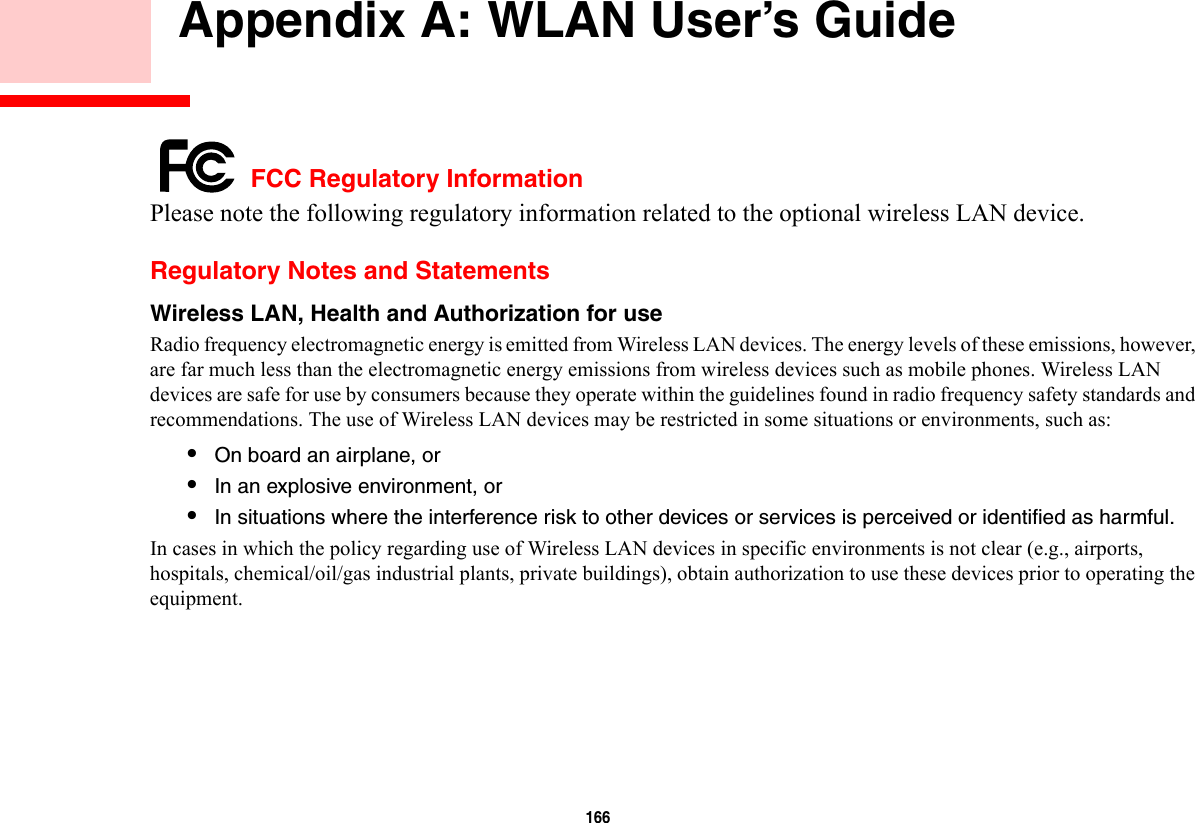 166     Appendix A: WLAN User’s Guide FCC Regulatory InformationPlease note the following regulatory information related to the optional wireless LAN device.Regulatory Notes and StatementsWireless LAN, Health and Authorization for use  Radio frequency electromagnetic energy is emitted from Wireless LAN devices. The energy levels of these emissions, however, are far much less than the electromagnetic energy emissions from wireless devices such as mobile phones. Wireless LAN devices are safe for use by consumers because they operate within the guidelines found in radio frequency safety standards and recommendations. The use of Wireless LAN devices may be restricted in some situations or environments, such as:•On board an airplane, or•In an explosive environment, or•In situations where the interference risk to other devices or services is perceived or identified as harmful.In cases in which the policy regarding use of Wireless LAN devices in specific environments is not clear (e.g., airports, hospitals, chemical/oil/gas industrial plants, private buildings), obtain authorization to use these devices prior to operating the equipment.
