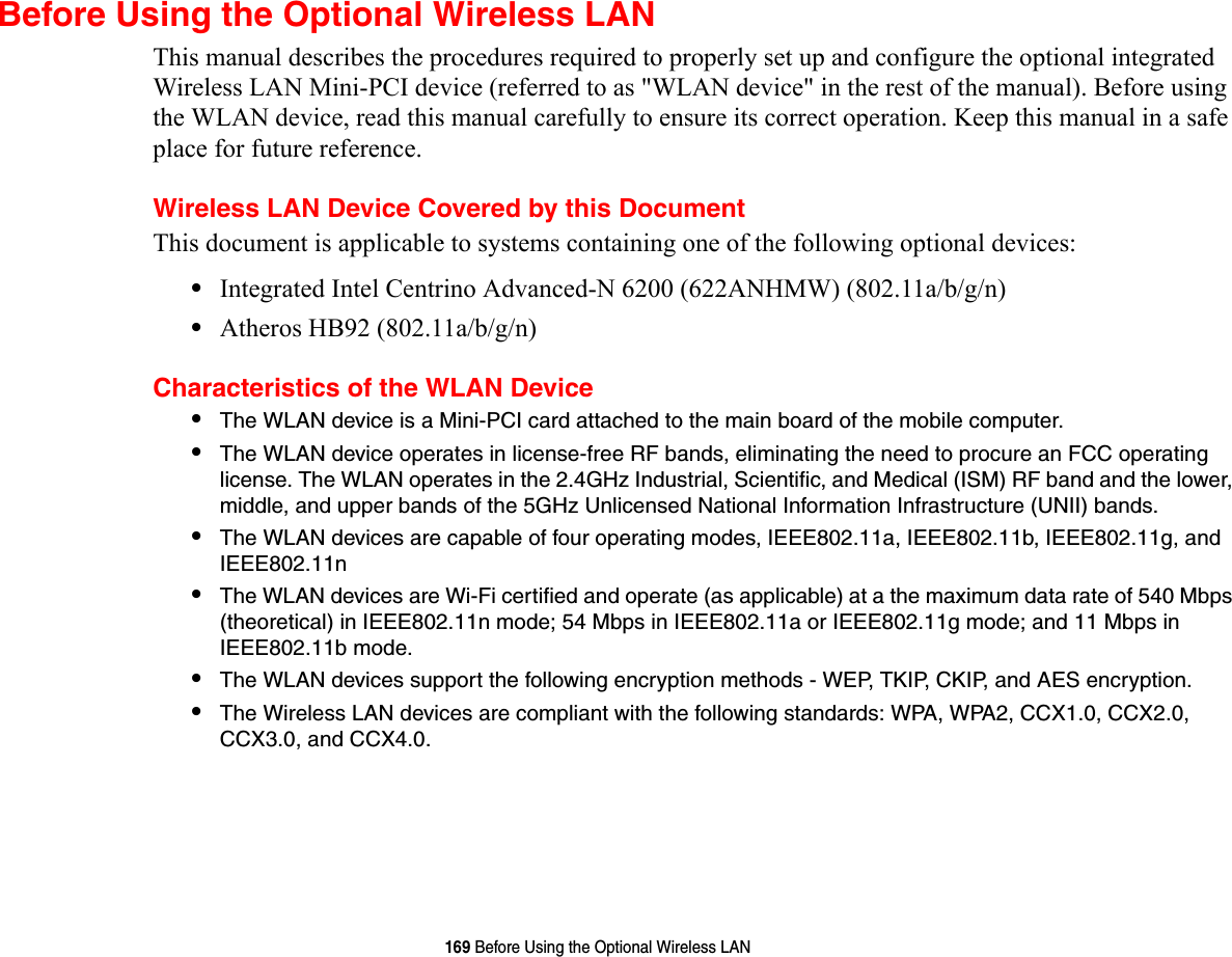 169 Before Using the Optional Wireless LANBefore Using the Optional Wireless LANThis manual describes the procedures required to properly set up and configure the optional integrated Wireless LAN Mini-PCI device (referred to as &quot;WLAN device&quot; in the rest of the manual). Before using the WLAN device, read this manual carefully to ensure its correct operation. Keep this manual in a safe place for future reference.Wireless LAN Device Covered by this DocumentThis document is applicable to systems containing one of the following optional devices:•Integrated Intel Centrino Advanced-N 6200 (622ANHMW) (802.11a/b/g/n)•Atheros HB92 (802.11a/b/g/n)Characteristics of the WLAN Device•The WLAN device is a Mini-PCI card attached to the main board of the mobile computer. •The WLAN device operates in license-free RF bands, eliminating the need to procure an FCC operating license. The WLAN operates in the 2.4GHz Industrial, Scientific, and Medical (ISM) RF band and the lower, middle, and upper bands of the 5GHz Unlicensed National Information Infrastructure (UNII) bands. •The WLAN devices are capable of four operating modes, IEEE802.11a, IEEE802.11b, IEEE802.11g, and IEEE802.11n•The WLAN devices are Wi-Fi certified and operate (as applicable) at a the maximum data rate of 540 Mbps (theoretical) in IEEE802.11n mode; 54 Mbps in IEEE802.11a or IEEE802.11g mode; and 11 Mbps in IEEE802.11b mode.•The WLAN devices support the following encryption methods - WEP, TKIP, CKIP, and AES encryption.•The Wireless LAN devices are compliant with the following standards: WPA, WPA2, CCX1.0, CCX2.0, CCX3.0, and CCX4.0.