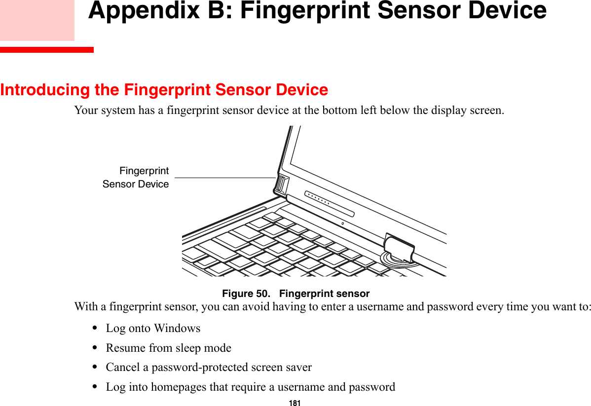 181     Appendix B: Fingerprint Sensor DeviceIntroducing the Fingerprint Sensor DeviceYour system has a fingerprint sensor device at the bottom left below the display screen. Figure 50.   Fingerprint sensorWith a fingerprint sensor, you can avoid having to enter a username and password every time you want to:•Log onto Windows•Resume from sleep mode•Cancel a password-protected screen saver•Log into homepages that require a username and passwordFingerprintSensor Device