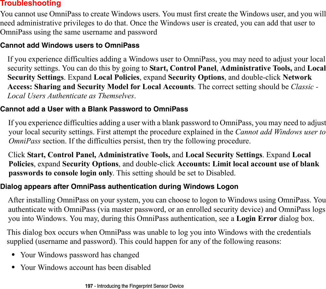 197 - Introducing the Fingerprint Sensor DeviceTroubleshootingYou cannot use OmniPass to create Windows users. You must first create the Windows user, and you will need administrative privileges to do that. Once the Windows user is created, you can add that user to OmniPass using the same username and passwordCannot add Windows users to OmniPass If you experience difficulties adding a Windows user to OmniPass, you may need to adjust your local security settings. You can do this by going to Start, Control Panel, Administrative Tools, and Local Security Settings. Expand Local Policies, expand Security Options, and double-click Network Access: Sharing and Security Model for Local Accounts. The correct setting should be Classic - Local Users Authenticate as Themselves.Cannot add a User with a Blank Password to OmniPass If you experience difficulties adding a user with a blank password to OmniPass, you may need to adjust your local security settings. First attempt the procedure explained in the Cannot add Windows user to OmniPass section. If the difficulties persist, then try the following procedure.Click Start, Control Panel, Administrative Tools, and Local Security Settings. Expand Local Policies, expand Security Options, and double-click Accounts: Limit local account use of blank passwords to console login only. This setting should be set to Disabled.Dialog appears after OmniPass authentication during Windows Logon After installing OmniPass on your system, you can choose to logon to Windows using OmniPass. You authenticate with OmniPass (via master password, or an enrolled security device) and OmniPass logs you into Windows. You may, during this OmniPass authentication, see a Login Error dialog box.This dialog box occurs when OmniPass was unable to log you into Windows with the credentials supplied (username and password). This could happen for any of the following reasons:•Your Windows password has changed•Your Windows account has been disabled