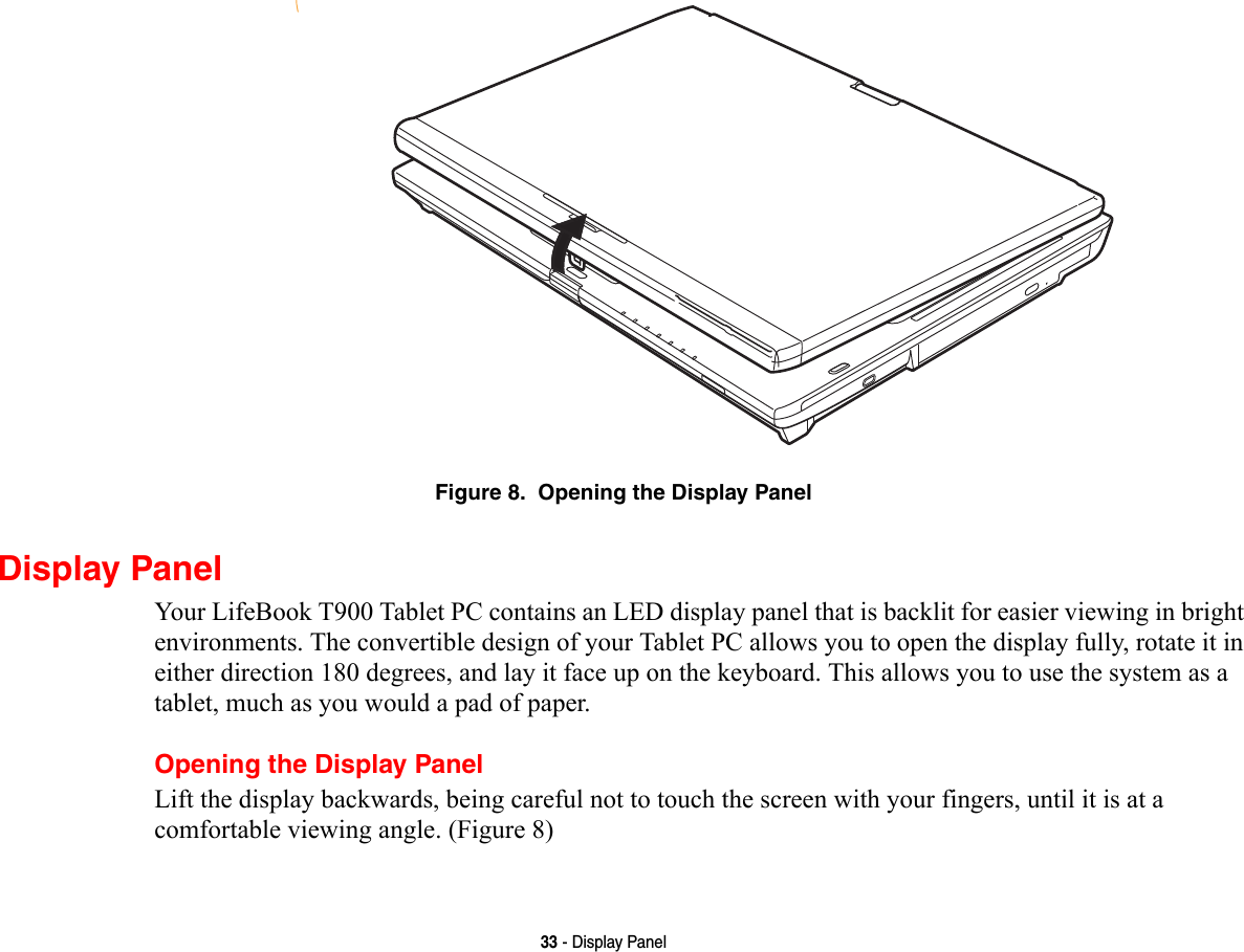 33 - Display PanelFigure 8.  Opening the Display PanelDisplay PanelYour LifeBook T900 Tablet PC contains an LED display panel that is backlit for easier viewing in bright environments. The convertible design of your Tablet PC allows you to open the display fully, rotate it in either direction 180 degrees, and lay it face up on the keyboard. This allows you to use the system as a tablet, much as you would a pad of paper.Opening the Display PanelLift the display backwards, being careful not to touch the screen with your fingers, until it is at a comfortable viewing angle. (Figure 8)