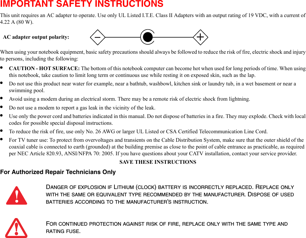 IMPORTANT SAFETY INSTRUCTIONS This unit requires an AC adapter to operate. Use only UL Listed I.T.E. Class II Adapters with an output rating of 19 VDC, with a current of 4.22 A (80 W).When using your notebook equipment, basic safety precautions should always be followed to reduce the risk of fire, electric shock and injury to persons, including the following:•CAUTION - HOT SURFACE: The bottom of this notebook computer can become hot when used for long periods of time. When using this notebook, take caution to limit long term or continuous use while resting it on exposed skin, such as the lap.•Do not use this product near water for example, near a bathtub, washbowl, kitchen sink or laundry tub, in a wet basement or near a swimming pool.•Avoid using a modem during an electrical storm. There may be a remote risk of electric shock from lightning.•Do not use a modem to report a gas leak in the vicinity of the leak.•Use only the power cord and batteries indicated in this manual. Do not dispose of batteries in a fire. They may explode. Check with local codes for possible special disposal instructions.•To reduce the risk of fire, use only No. 26 AWG or larger UL Listed or CSA Certified Telecommunication Line Cord.•For TV tuner use: To protect from overvoltages and transients on the Cable Distribution System, make sure that the outer shield of the coaxial cable is connected to earth (grounded) at the building premise as close to the point of cable entrance as practicable, as required per NEC Article 820.93, ANSI/NFPA 70: 2005. If you have questions about your CATV installation, contact your service provider.SAVE THESE INSTRUCTIONSFor Authorized Repair Technicians Only DANGER OF EXPLOSION IF LITHIUM (CLOCK) BATTERY IS INCORRECTLY REPLACED. REPLACE ONLY WITH THE SAME OR EQUIVALENT TYPE RECOMMENDED BY THE MANUFACTURER. DISPOSE OF USED BATTERIES ACCORDING TO THE MANUFACTURER’S INSTRUCTION.FOR CONTINUED PROTECTION AGAINST RISK OF FIRE, REPLACE ONLY WITH THE SAME TYPE AND RATING FUSE.+AC adapter output polarity: