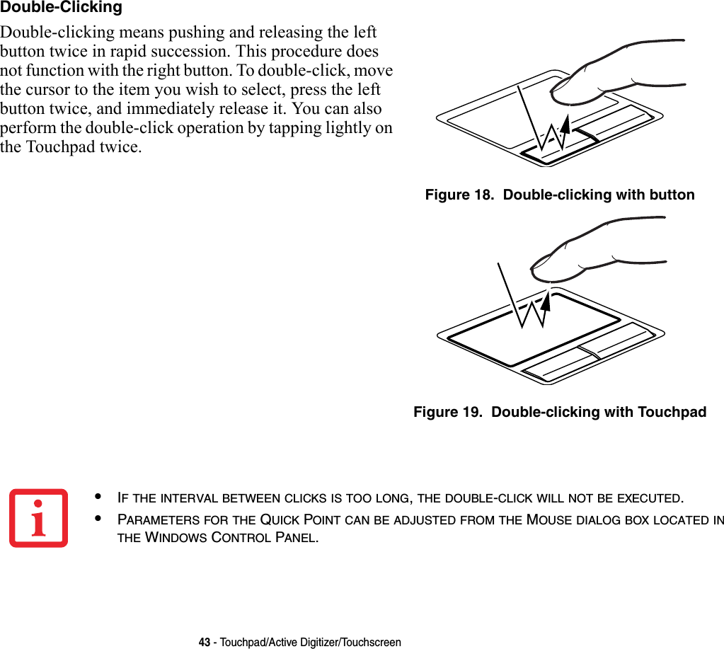 43 - Touchpad/Active Digitizer/TouchscreenDouble-Clicking Double-clicking means pushing and releasing the left button twice in rapid succession. This procedure does not function with the right button. To double-click, move the cursor to the item you wish to select, press the left button twice, and immediately release it. You can also perform the double-click operation by tapping lightly on the Touchpad twice. Figure 18.  Double-clicking with buttonFigure 19.  Double-clicking with Touchpad•IF THE INTERVAL BETWEEN CLICKS IS TOO LONG, THE DOUBLE-CLICK WILL NOT BE EXECUTED.•PARAMETERS FOR THE QUICK POINT CAN BE ADJUSTED FROM THE MOUSE DIALOG BOX LOCATED IN THE WINDOWS CONTROL PANEL.