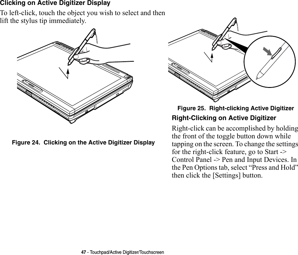47 - Touchpad/Active Digitizer/TouchscreenClicking on Active Digitizer Display To left-click, touch the object you wish to select and then lift the stylus tip immediately. Figure 24.  Clicking on the Active Digitizer DisplayFigure 25.  Right-clicking Active DigitizerRight-Clicking on Active Digitizer Right-click can be accomplished by holding the front of the toggle button down while tapping on the screen. To change the settings for the right-click feature, go to Start -&gt; Control Panel -&gt; Pen and Input Devices. In the Pen Options tab, select “Press and Hold” then click the [Settings] button.