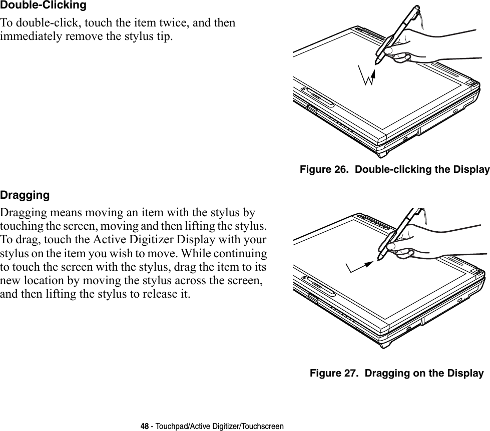 48 - Touchpad/Active Digitizer/TouchscreenDouble-Clicking To double-click, touch the item twice, and then immediately remove the stylus tip. Figure 26.  Double-clicking the DisplayDragging Dragging means moving an item with the stylus by touching the screen, moving and then lifting the stylus. To drag, touch the Active Digitizer Display with your stylus on the item you wish to move. While continuing to touch the screen with the stylus, drag the item to its new location by moving the stylus across the screen, and then lifting the stylus to release it. Figure 27.  Dragging on the Display