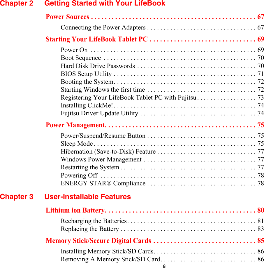  8 Chapter 2 Getting Started with Your LifeBookPower Sources . . . . . . . . . . . . . . . . . . . . . . . . . . . . . . . . . . . . . . . . . . . . . . . . 67Connecting the Power Adapters . . . . . . . . . . . . . . . . . . . . . . . . . . . . . . . . . 67Starting Your LifeBook Tablet PC . . . . . . . . . . . . . . . . . . . . . . . . . . . . . . . 69Power On  . . . . . . . . . . . . . . . . . . . . . . . . . . . . . . . . . . . . . . . . . . . . . . . . . . 69Boot Sequence  . . . . . . . . . . . . . . . . . . . . . . . . . . . . . . . . . . . . . . . . . . . . . . 70Hard Disk Drive Passwords . . . . . . . . . . . . . . . . . . . . . . . . . . . . . . . . . . . . 70BIOS Setup Utility . . . . . . . . . . . . . . . . . . . . . . . . . . . . . . . . . . . . . . . . . . . 71Booting the System. . . . . . . . . . . . . . . . . . . . . . . . . . . . . . . . . . . . . . . . . . . 72Starting Windows the first time . . . . . . . . . . . . . . . . . . . . . . . . . . . . . . . . . 72Registering Your LifeBook Tablet PC with Fujitsu. . . . . . . . . . . . . . . . . . 73Installing ClickMe!. . . . . . . . . . . . . . . . . . . . . . . . . . . . . . . . . . . . . . . . . . . 74Fujitsu Driver Update Utility . . . . . . . . . . . . . . . . . . . . . . . . . . . . . . . . . . . 74Power Management. . . . . . . . . . . . . . . . . . . . . . . . . . . . . . . . . . . . . . . . . . . . 75Power/Suspend/Resume Button . . . . . . . . . . . . . . . . . . . . . . . . . . . . . . . . . 75Sleep Mode . . . . . . . . . . . . . . . . . . . . . . . . . . . . . . . . . . . . . . . . . . . . . . . . . 75Hibernation (Save-to-Disk) Feature . . . . . . . . . . . . . . . . . . . . . . . . . . . . . . 77Windows Power Management . . . . . . . . . . . . . . . . . . . . . . . . . . . . . . . . . . 77Restarting the System . . . . . . . . . . . . . . . . . . . . . . . . . . . . . . . . . . . . . . . . . 77Powering Off  . . . . . . . . . . . . . . . . . . . . . . . . . . . . . . . . . . . . . . . . . . . . . . . 78ENERGY STAR® Compliance . . . . . . . . . . . . . . . . . . . . . . . . . . . . . . . . . 78Chapter 3 User-Installable FeaturesLithium ion Battery. . . . . . . . . . . . . . . . . . . . . . . . . . . . . . . . . . . . . . . . . . . . 80Recharging the Batteries. . . . . . . . . . . . . . . . . . . . . . . . . . . . . . . . . . . . . . . 81Replacing the Battery . . . . . . . . . . . . . . . . . . . . . . . . . . . . . . . . . . . . . . . . . 83Memory Stick/Secure Digital Cards . . . . . . . . . . . . . . . . . . . . . . . . . . . . . . 85Installing Memory Stick/SD Cards. . . . . . . . . . . . . . . . . . . . . . . . . . . . . . . 86Removing A Memory Stick/SD Card. . . . . . . . . . . . . . . . . . . . . . . . . . . . . 86
