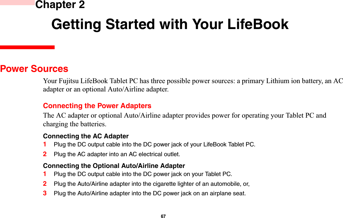 67 Chapter 2 Getting Started with Your LifeBookPower SourcesYour Fujitsu LifeBook Tablet PC has three possible power sources: a primary Lithium ion battery, an AC adapter or an optional Auto/Airline adapter.Connecting the Power AdaptersThe AC adapter or optional Auto/Airline adapter provides power for operating your Tablet PC and charging the batteries. Connecting the AC Adapter1Plug the DC output cable into the DC power jack of your LifeBook Tablet PC.2Plug the AC adapter into an AC electrical outlet. Connecting the Optional Auto/Airline Adapter1Plug the DC output cable into the DC power jack on your Tablet PC.2Plug the Auto/Airline adapter into the cigarette lighter of an automobile, or, 3Plug the Auto/Airline adapter into the DC power jack on an airplane seat.