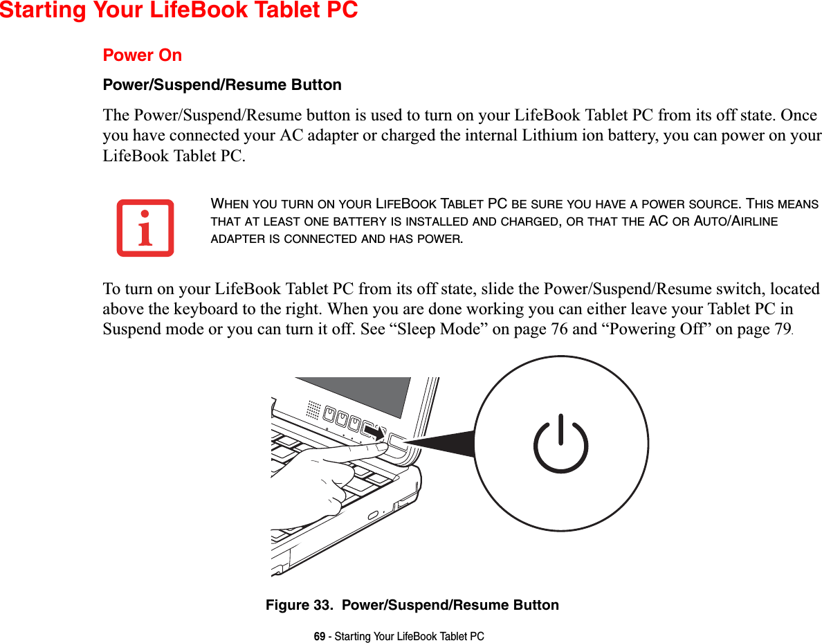 69 - Starting Your LifeBook Tablet PCStarting Your LifeBook Tablet PCPower OnPower/Suspend/Resume ButtonThe Power/Suspend/Resume button is used to turn on your LifeBook Tablet PC from its off state. Once you have connected your AC adapter or charged the internal Lithium ion battery, you can power on your LifeBook Tablet PC. To turn on your LifeBook Tablet PC from its off state, slide the Power/Suspend/Resume switch, located above the keyboard to the right. When you are done working you can either leave your Tablet PC in Suspend mode or you can turn it off. See “Sleep Mode” on page 76 and “Powering Off” on page 79.Figure 33.  Power/Suspend/Resume ButtonWHEN YOU TURN ON YOUR LIFEBOOK TABLET PC BE SURE YOU HAVE A POWER SOURCE. THIS MEANSTHAT AT LEAST ONE BATTERY IS INSTALLED AND CHARGED,OR THAT THE AC OR AUTO/AIRLINEADAPTER IS CONNECTED AND HAS POWER.