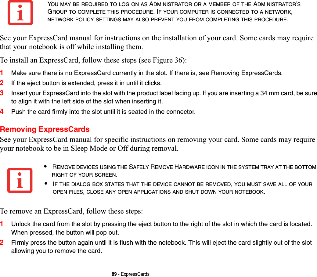 89 - ExpressCardsSee your ExpressCard manual for instructions on the installation of your card. Some cards may require that your notebook is off while installing them.To install an ExpressCard, follow these steps (see Figure 36):1Make sure there is no ExpressCard currently in the slot. If there is, see Removing ExpressCards.2If the eject button is extended, press it in until it clicks. 3Insert your ExpressCard into the slot with the product label facing up. If you are inserting a 34 mm card, be sure to align it with the left side of the slot when inserting it.4Push the card firmly into the slot until it is seated in the connector. Removing ExpressCardsSee your ExpressCard manual for specific instructions on removing your card. Some cards may require your notebook to be in Sleep Mode or Off during removal.To remove an ExpressCard, follow these steps:1Unlock the card from the slot by pressing the eject button to the right of the slot in which the card is located. When pressed, the button will pop out. 2Firmly press the button again until it is flush with the notebook. This will eject the card slightly out of the slot allowing you to remove the card.YOU MAY BE REQUIRED TO LOG ON AS ADMINISTRATOR OR A MEMBER OF THE ADMINISTRATOR’SGROUP TO COMPLETE THIS PROCEDURE. IF YOUR COMPUTER IS CONNECTED TO A NETWORK,NETWORK POLICY SETTINGS MAY ALSO PREVENT YOU FROM COMPLETING THIS PROCEDURE.•REMOVE DEVICES USING THE SAFELY REMOVE HARDWARE ICON IN THE SYSTEM TRAY AT THE BOTTOMRIGHT OF YOUR SCREEN.•IF THE DIALOG BOX STATES THAT THE DEVICE CANNOT BE REMOVED,YOU MUST SAVE ALL OF YOUROPEN FILES,CLOSE ANY OPEN APPLICATIONS AND SHUT DOWN YOUR NOTEBOOK.