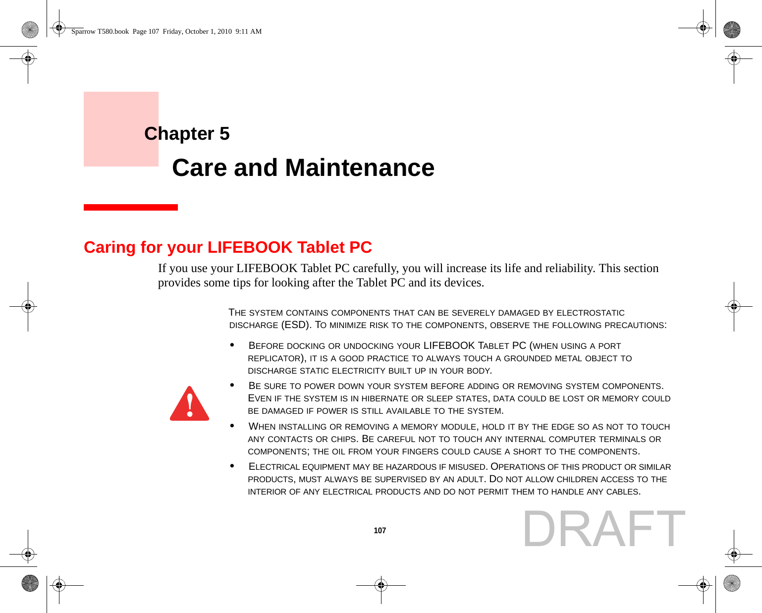 107     Chapter 5    Care and MaintenanceCaring for your LIFEBOOK Tablet PCIf you use your LIFEBOOK Tablet PC carefully, you will increase its life and reliability. This section provides some tips for looking after the Tablet PC and its devices.THE SYSTEM CONTAINS COMPONENTS THAT CAN BE SEVERELY DAMAGED BY ELECTROSTATIC DISCHARGE (ESD). TO MINIMIZE RISK TO THE COMPONENTS, OBSERVE THE FOLLOWING PRECAUTIONS:•BEFORE DOCKING OR UNDOCKING YOUR LIFEBOOK TABLET PC (WHEN USING A PORT REPLICATOR), IT IS A GOOD PRACTICE TO ALWAYS TOUCH A GROUNDED METAL OBJECT TO DISCHARGE STATIC ELECTRICITY BUILT UP IN YOUR BODY. •BE SURE TO POWER DOWN YOUR SYSTEM BEFORE ADDING OR REMOVING SYSTEM COMPONENTS. EVEN IF THE SYSTEM IS IN HIBERNATE OR SLEEP STATES, DATA COULD BE LOST OR MEMORY COULD BE DAMAGED IF POWER IS STILL AVAILABLE TO THE SYSTEM.•WHEN INSTALLING OR REMOVING A MEMORY MODULE, HOLD IT BY THE EDGE SO AS NOT TO TOUCH ANY CONTACTS OR CHIPS. BE CAREFUL NOT TO TOUCH ANY INTERNAL COMPUTER TERMINALS OR COMPONENTS; THE OIL FROM YOUR FINGERS COULD CAUSE A SHORT TO THE COMPONENTS. •ELECTRICAL EQUIPMENT MAY BE HAZARDOUS IF MISUSED. OPERATIONS OF THIS PRODUCT OR SIMILAR PRODUCTS, MUST ALWAYS BE SUPERVISED BY AN ADULT. DO NOT ALLOW CHILDREN ACCESS TO THE INTERIOR OF ANY ELECTRICAL PRODUCTS AND DO NOT PERMIT THEM TO HANDLE ANY CABLES.Sparrow T580.book  Page 107  Friday, October 1, 2010  9:11 AMDRAFT