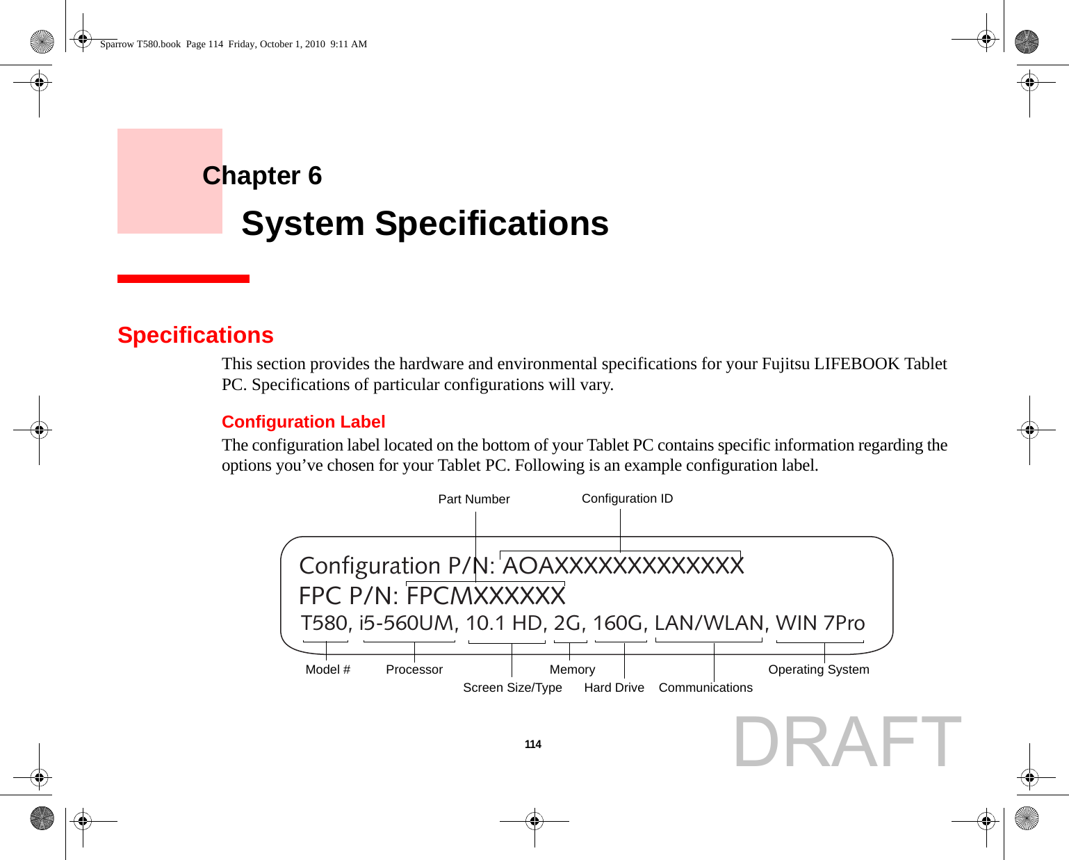 114     Chapter 6    System SpecificationsSpecificationsThis section provides the hardware and environmental specifications for your Fujitsu LIFEBOOK Tablet PC. Specifications of particular configurations will vary.Configuration LabelThe configuration label located on the bottom of your Tablet PC contains specific information regarding the options you’ve chosen for your Tablet PC. Following is an example configuration label.T580, i5-560UM, 10.1 HD, 2G, 160G, LAN/WLAN, WIN 7ProConfiguration P/N: AOAXXXXXXXXXXXXXFPC P/N: FPCMXXXXXXHard Drive Part NumberProcessorModel # Memory Operating System Screen Size/TypeConfiguration IDCommunicationsSparrow T580.book  Page 114  Friday, October 1, 2010  9:11 AMDRAFT