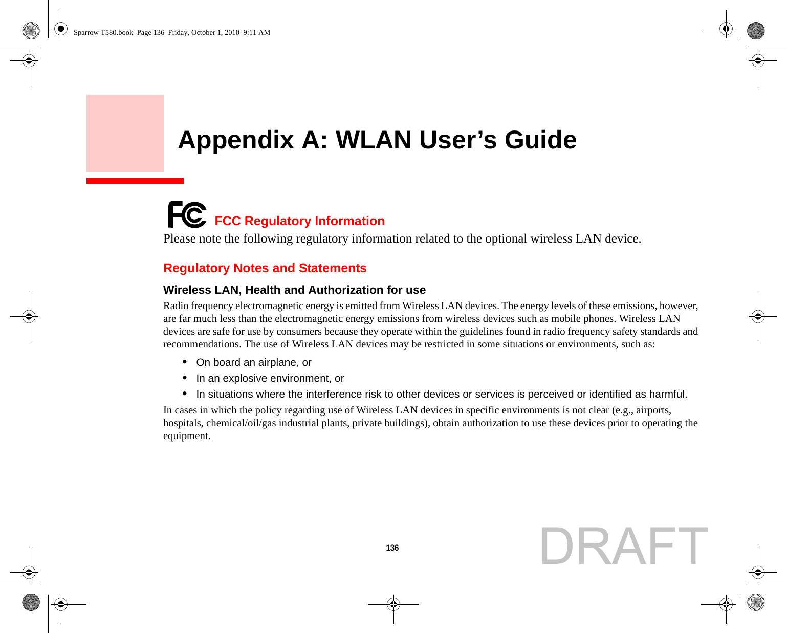 136     Appendix A: WLAN User’s Guide FCC Regulatory InformationPlease note the following regulatory information related to the optional wireless LAN device.Regulatory Notes and StatementsWireless LAN, Health and Authorization for use  Radio frequency electromagnetic energy is emitted from Wireless LAN devices. The energy levels of these emissions, however, are far much less than the electromagnetic energy emissions from wireless devices such as mobile phones. Wireless LAN devices are safe for use by consumers because they operate within the guidelines found in radio frequency safety standards and recommendations. The use of Wireless LAN devices may be restricted in some situations or environments, such as:•On board an airplane, or•In an explosive environment, or•In situations where the interference risk to other devices or services is perceived or identified as harmful.In cases in which the policy regarding use of Wireless LAN devices in specific environments is not clear (e.g., airports, hospitals, chemical/oil/gas industrial plants, private buildings), obtain authorization to use these devices prior to operating the equipment.Sparrow T580.book  Page 136  Friday, October 1, 2010  9:11 AMDRAFT