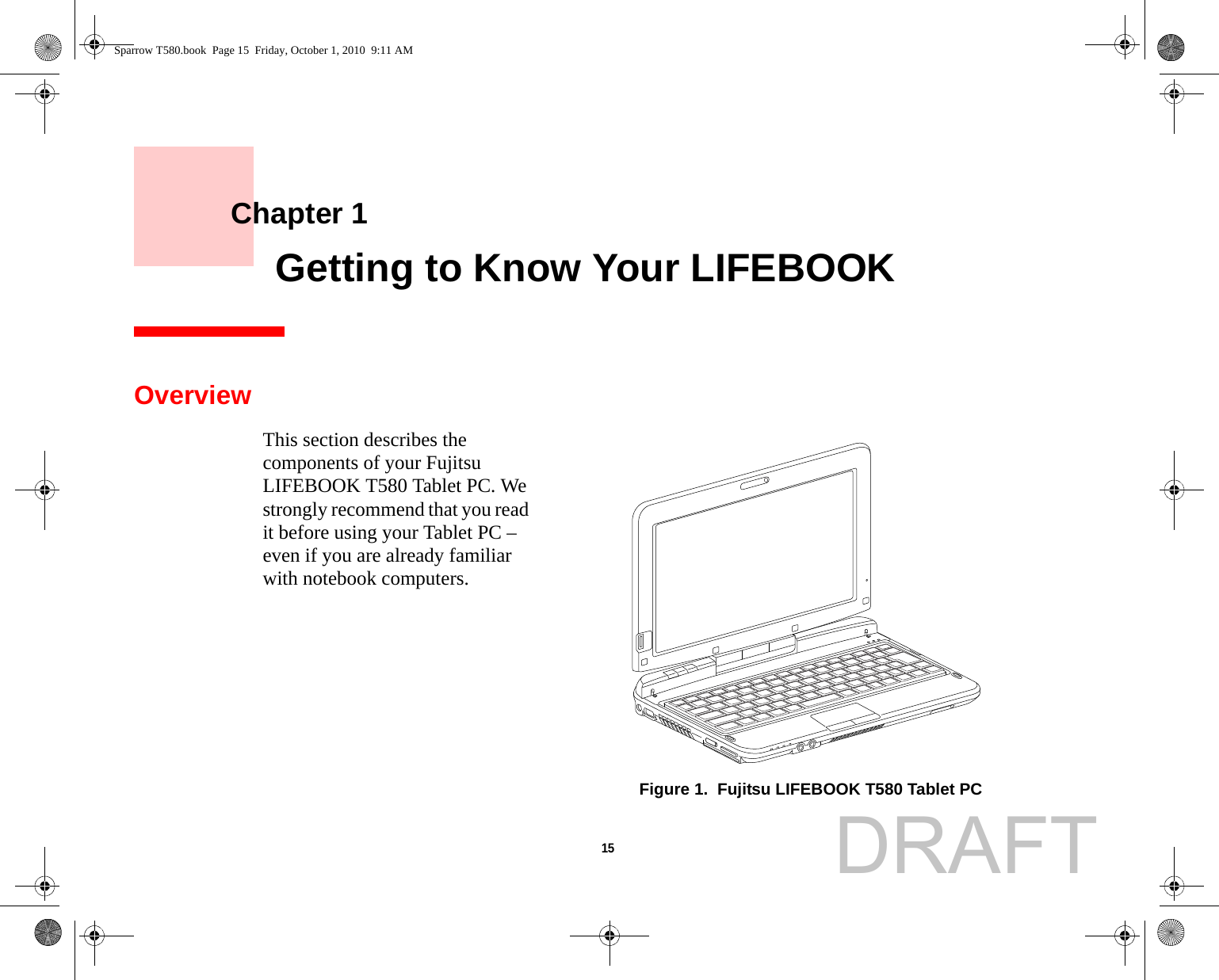 15     Chapter 1    Getting to Know Your LIFEBOOKOverviewThis section describes the components of your Fujitsu LIFEBOOK T580 Tablet PC. We strongly recommend that you read it before using your Tablet PC – even if you are already familiar with notebook computers.Figure 1.  Fujitsu LIFEBOOK T580 Tablet PCSparrow T580.book  Page 15  Friday, October 1, 2010  9:11 AMDRAFT