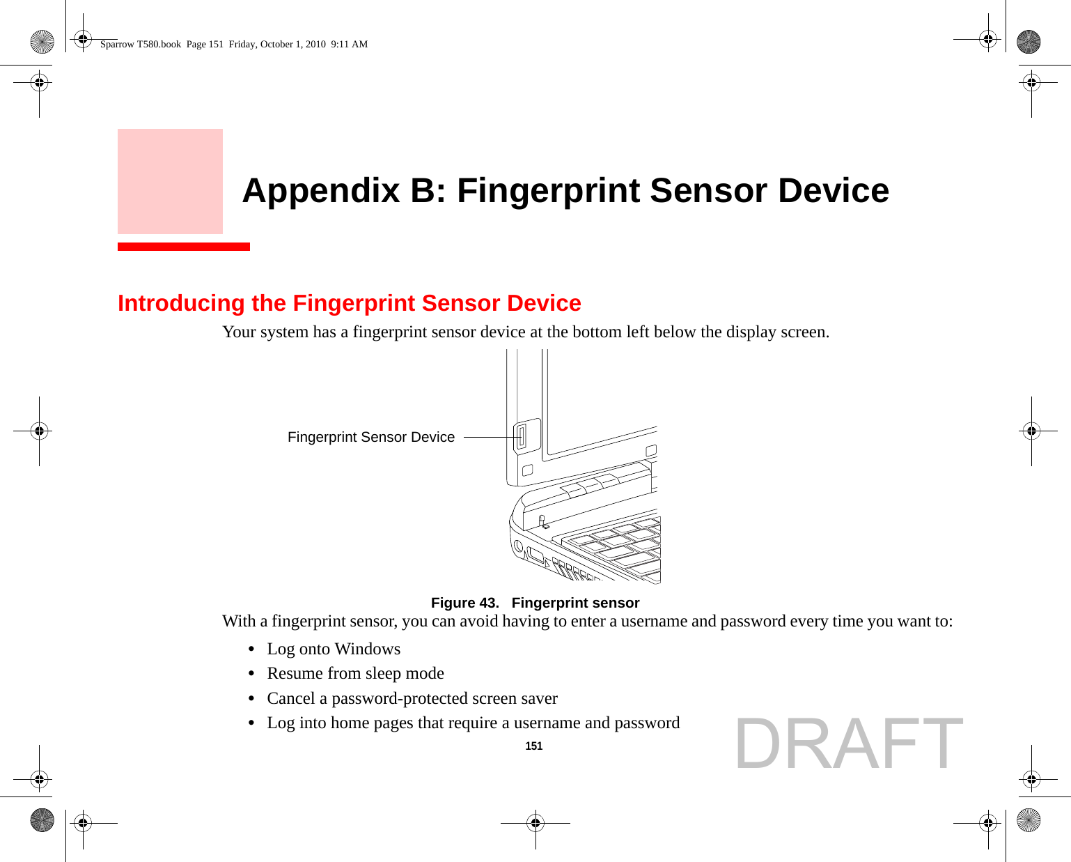 151     Appendix B: Fingerprint Sensor DeviceIntroducing the Fingerprint Sensor DeviceYour system has a fingerprint sensor device at the bottom left below the display screen. Figure 43.   Fingerprint sensorWith a fingerprint sensor, you can avoid having to enter a username and password every time you want to:•Log onto Windows•Resume from sleep mode•Cancel a password-protected screen saver•Log into home pages that require a username and passwordFingerprint Sensor DeviceSparrow T580.book  Page 151  Friday, October 1, 2010  9:11 AMDRAFT