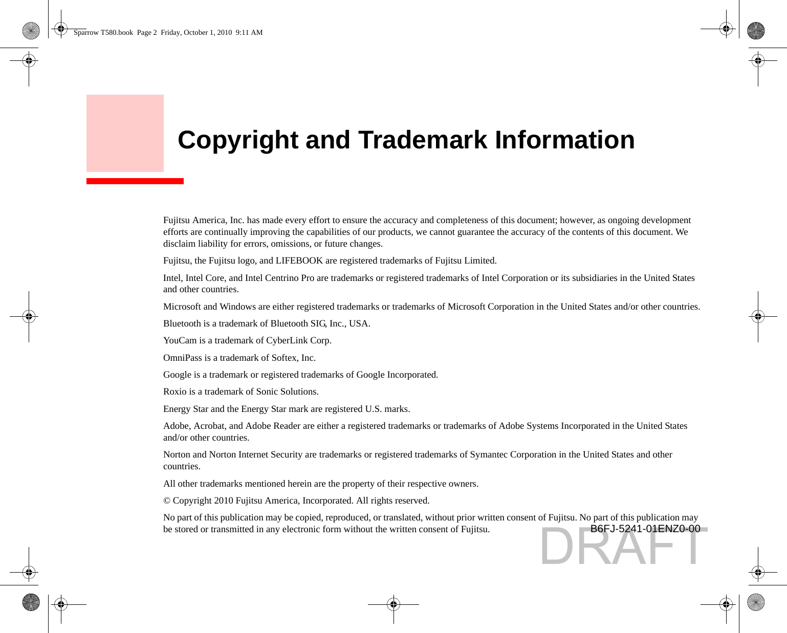     Copyright and Trademark InformationFujitsu America, Inc. has made every effort to ensure the accuracy and completeness of this document; however, as ongoing development efforts are continually improving the capabilities of our products, we cannot guarantee the accuracy of the contents of this document. We disclaim liability for errors, omissions, or future changes.Fujitsu, the Fujitsu logo, and LIFEBOOK are registered trademarks of Fujitsu Limited.Intel, Intel Core, and Intel Centrino Pro are trademarks or registered trademarks of Intel Corporation or its subsidiaries in the United States and other countries.Microsoft and Windows are either registered trademarks or trademarks of Microsoft Corporation in the United States and/or other countries.Bluetooth is a trademark of Bluetooth SIG, Inc., USA.YouCam is a trademark of CyberLink Corp.OmniPass is a trademark of Softex, Inc.Google is a trademark or registered trademarks of Google Incorporated.Roxio is a trademark of Sonic Solutions.Energy Star and the Energy Star mark are registered U.S. marks.Adobe, Acrobat, and Adobe Reader are either a registered trademarks or trademarks of Adobe Systems Incorporated in the United States and/or other countries.Norton and Norton Internet Security are trademarks or registered trademarks of Symantec Corporation in the United States and other countries.All other trademarks mentioned herein are the property of their respective owners.© Copyright 2010 Fujitsu America, Incorporated. All rights reserved. No part of this publication may be copied, reproduced, or translated, without prior written consent of Fujitsu. No part of this publication may be stored or transmitted in any electronic form without the written consent of Fujitsu.  B6FJ-5241-01ENZ0-00Sparrow T580.book  Page 2  Friday, October 1, 2010  9:11 AMDRAFT