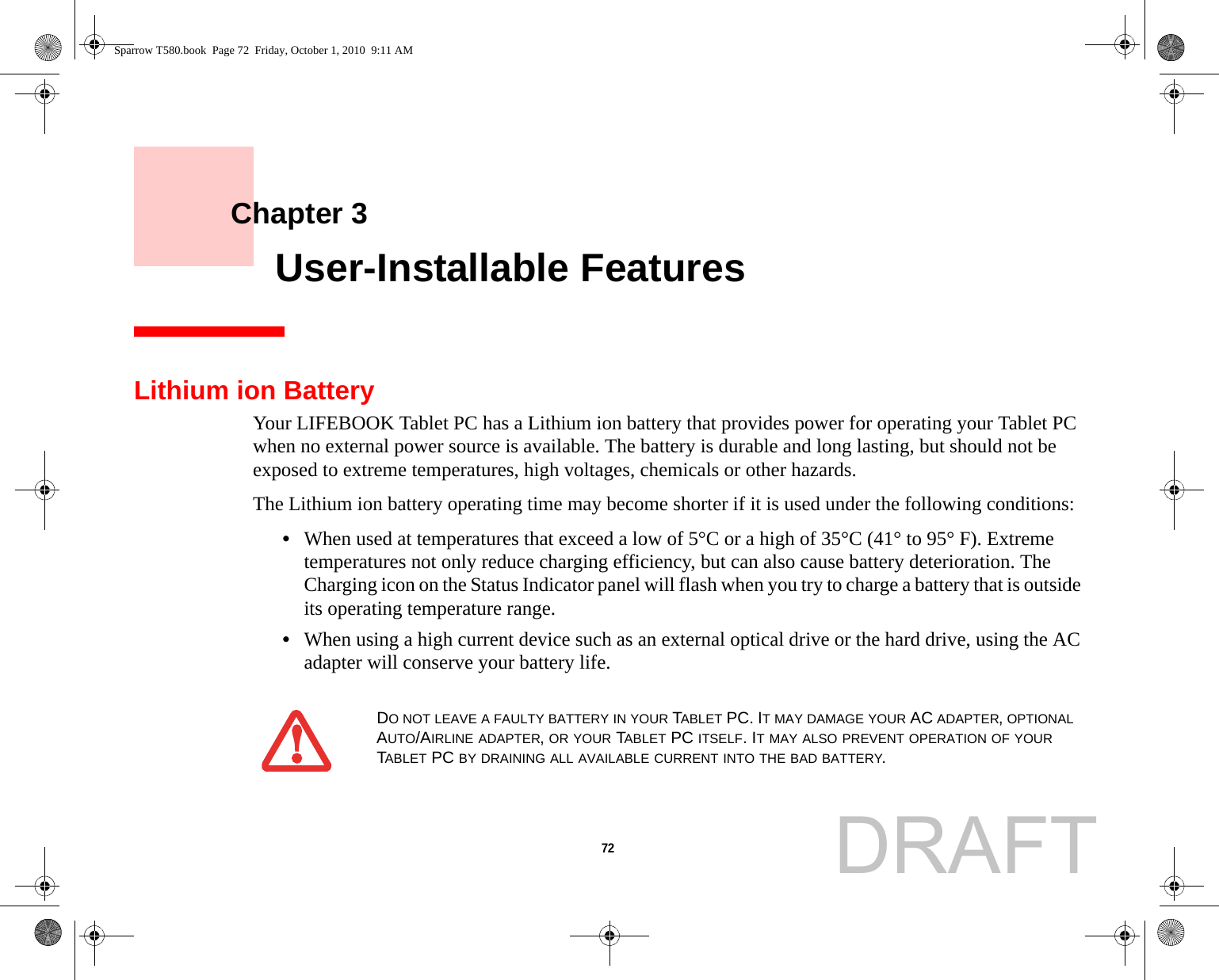 72     Chapter 3    User-Installable FeaturesLithium ion BatteryYour LIFEBOOK Tablet PC has a Lithium ion battery that provides power for operating your Tablet PC when no external power source is available. The battery is durable and long lasting, but should not be exposed to extreme temperatures, high voltages, chemicals or other hazards.The Lithium ion battery operating time may become shorter if it is used under the following conditions:•When used at temperatures that exceed a low of 5°C or a high of 35°C (41° to 95° F). Extreme temperatures not only reduce charging efficiency, but can also cause battery deterioration. The Charging icon on the Status Indicator panel will flash when you try to charge a battery that is outside its operating temperature range. •When using a high current device such as an external optical drive or the hard drive, using the AC adapter will conserve your battery life.DO NOT LEAVE A FAULTY BATTERY IN YOUR TABLET PC. IT MAY DAMAGE YOUR AC ADAPTER, OPTIONAL AUTO/AIRLINE ADAPTER, OR YOUR TABLET PC ITSELF. IT MAY ALSO PREVENT OPERATION OF YOUR TABLET PC BY DRAINING ALL AVAILABLE CURRENT INTO THE BAD BATTERY.Sparrow T580.book  Page 72  Friday, October 1, 2010  9:11 AMDRAFT