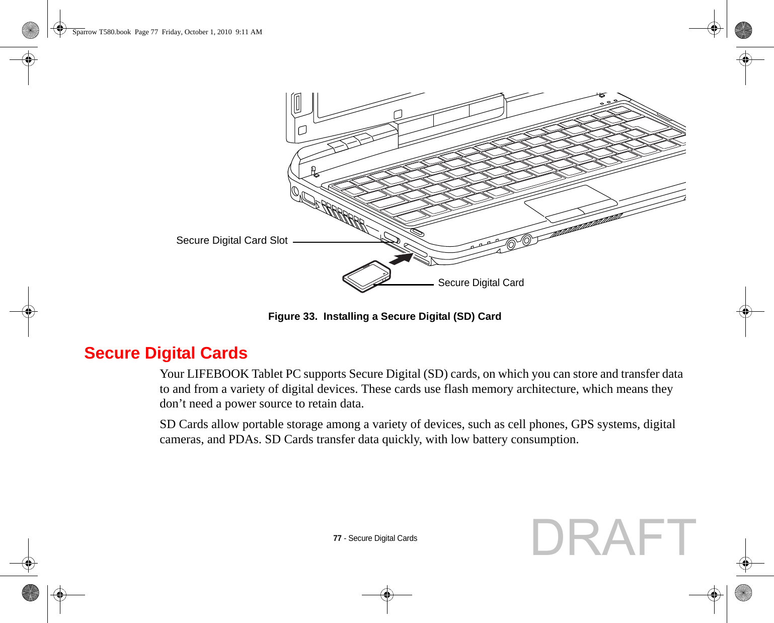 77 - Secure Digital CardsFigure 33.  Installing a Secure Digital (SD) CardSecure Digital CardsYour LIFEBOOK Tablet PC supports Secure Digital (SD) cards, on which you can store and transfer data to and from a variety of digital devices. These cards use flash memory architecture, which means they don’t need a power source to retain data. SD Cards allow portable storage among a variety of devices, such as cell phones, GPS systems, digital cameras, and PDAs. SD Cards transfer data quickly, with low battery consumption. Secure Digital CardSecure Digital Card SlotSparrow T580.book  Page 77  Friday, October 1, 2010  9:11 AMDRAFT