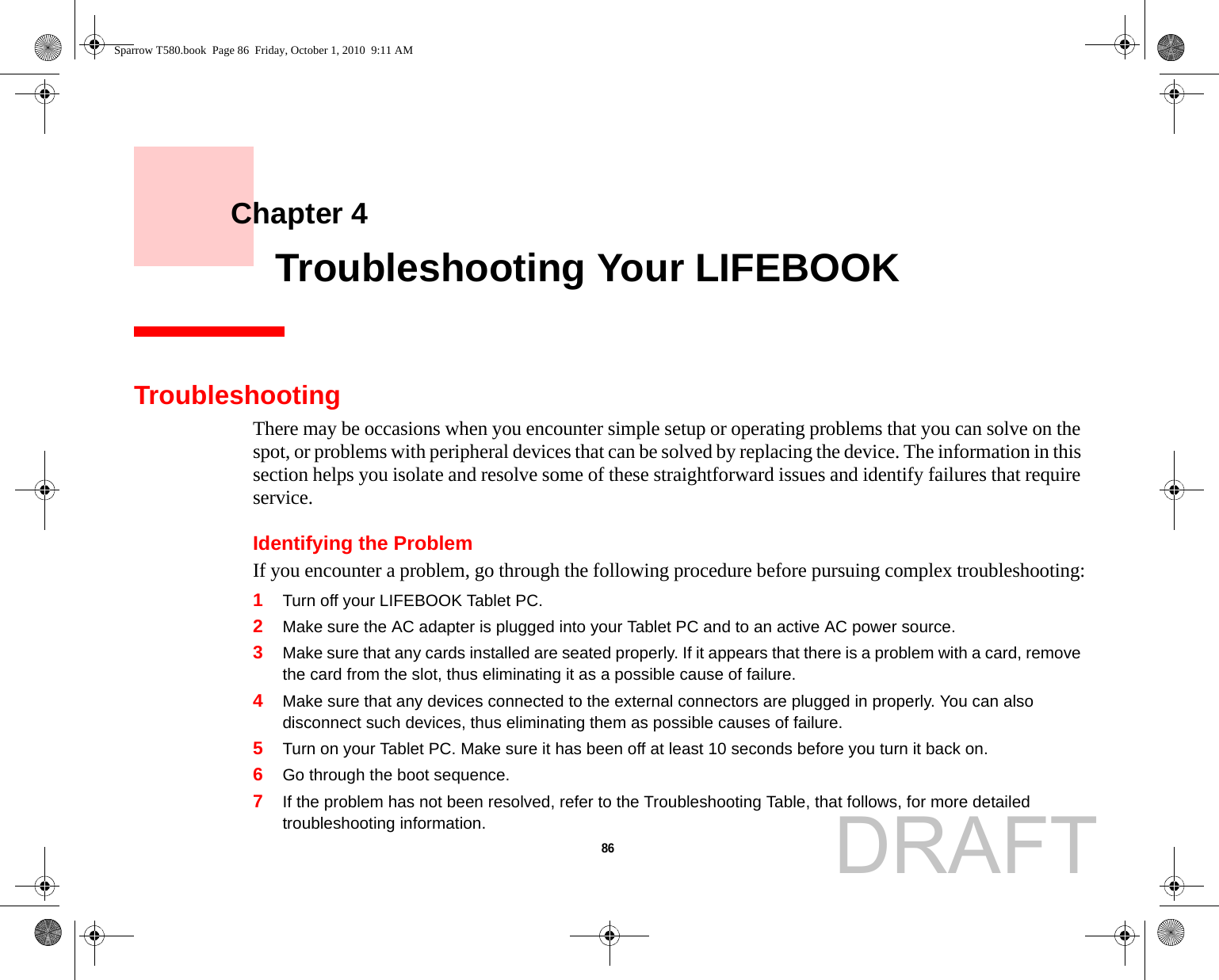 86     Chapter 4    Troubleshooting Your LIFEBOOKTroubleshootingThere may be occasions when you encounter simple setup or operating problems that you can solve on the spot, or problems with peripheral devices that can be solved by replacing the device. The information in this section helps you isolate and resolve some of these straightforward issues and identify failures that require service.Identifying the ProblemIf you encounter a problem, go through the following procedure before pursuing complex troubleshooting:1Turn off your LIFEBOOK Tablet PC.2Make sure the AC adapter is plugged into your Tablet PC and to an active AC power source.3Make sure that any cards installed are seated properly. If it appears that there is a problem with a card, remove the card from the slot, thus eliminating it as a possible cause of failure.4Make sure that any devices connected to the external connectors are plugged in properly. You can also disconnect such devices, thus eliminating them as possible causes of failure.5Turn on your Tablet PC. Make sure it has been off at least 10 seconds before you turn it back on.6Go through the boot sequence.7If the problem has not been resolved, refer to the Troubleshooting Table, that follows, for more detailed troubleshooting information.Sparrow T580.book  Page 86  Friday, October 1, 2010  9:11 AMDRAFT