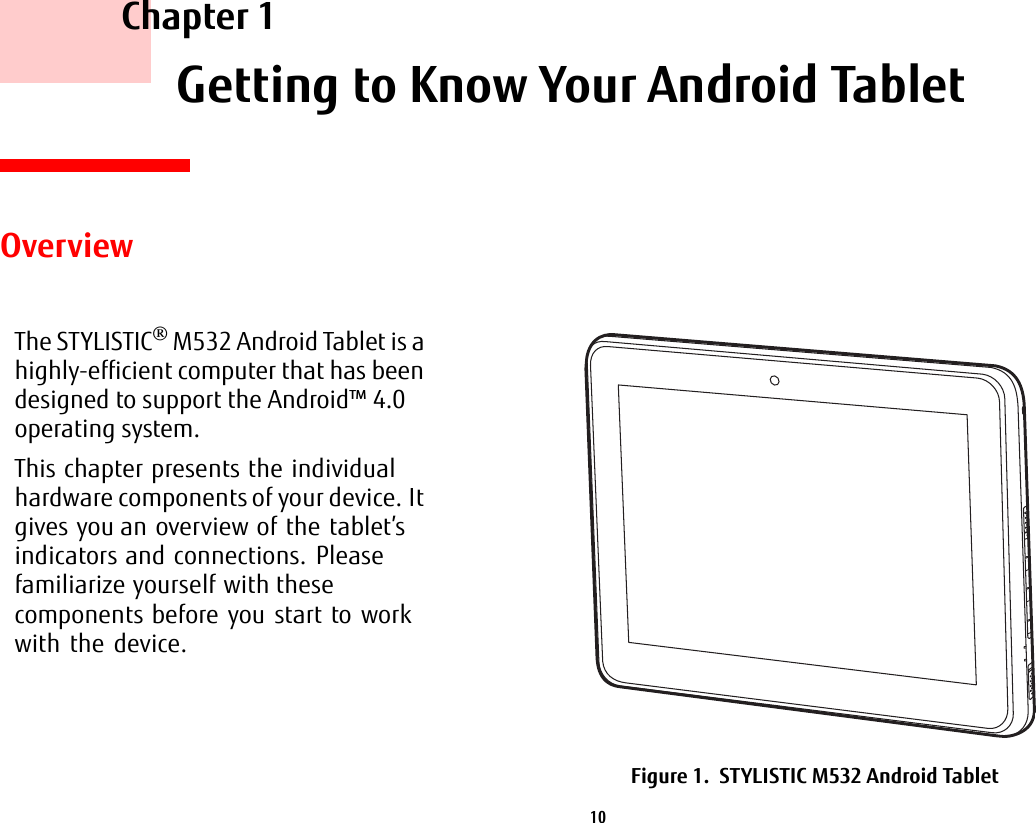 10     Chapter 1    Getting to Know Your Android TabletOverviewThe STYLISTIC® M532 Android Tablet is a highly-efficient computer that has been designed to support the Android™ 4.0 operating system.This chapter presents the individual hardware components of your device. It gives you an overview of the tablet’s indicators and connections. Please familiarize yourself with these components before you start to work with the device.Figure 1.  STYLISTIC M532 Android Tablet