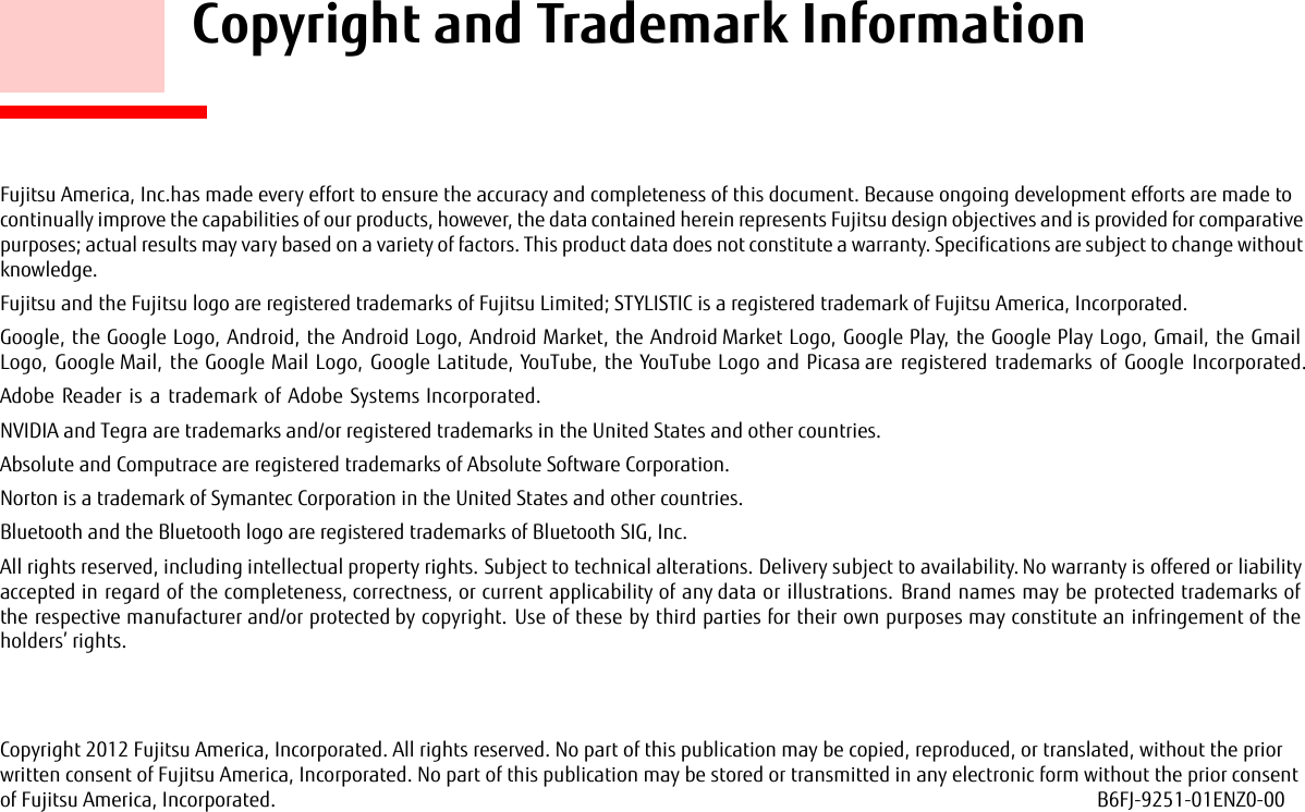     Copyright and Trademark InformationFujitsu America, Inc.has made every effort to ensure the accuracy and completeness of this document. Because ongoing development efforts are made to continually improve the capabilities of our products, however, the data contained herein represents Fujitsu design objectives and is provided for comparative purposes; actual results may vary based on a variety of factors. This product data does not constitute a warranty. Specifications are subject to change without knowledge.Fujitsu and the Fujitsu logo are registered trademarks of Fujitsu Limited; STYLISTIC is a registered trademark of Fujitsu America, Incorporated.Google, the Google Logo, Android, the Android Logo, Android Market, the Android Market Logo, Google Play, the Google Play Logo, Gmail, the Gmail Logo, Google Mail, the Google Mail Logo, Google Latitude, YouTube, the YouTube Logo and Picasa are registered trademarks of Google Incorporated.Adobe Reader is a trademark of Adobe Systems Incorporated.NVIDIA and Tegra are trademarks and/or registered trademarks in the United States and other countries.Absolute and Computrace are registered trademarks of Absolute Software Corporation.Norton is a trademark of Symantec Corporation in the United States and other countries.Bluetooth and the Bluetooth logo are registered trademarks of Bluetooth SIG, Inc.All rights reserved, including intellectual property rights. Subject to technical alterations. Delivery subject to availability. No warranty is offered or liability accepted in regard of the completeness, correctness, or current applicability of any data or illustrations. Brand names may be protected trademarks of the respective manufacturer and/or protected by copyright. Use of these by third parties for their own purposes may constitute an infringement of the holders’ rights. Copyright 2012 Fujitsu America, Incorporated. All rights reserved. No part of this publication may be copied, reproduced, or translated, without the prior written consent of Fujitsu America, Incorporated. No part of this publication may be stored or transmitted in any electronic form without the prior consent of Fujitsu America, Incorporated.  B6FJ-9251-01ENZ0-00