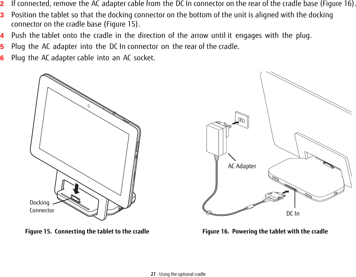 27 - Using the optional cradle2If connected, remove the AC adapter cable from the DC In connector on the rear of the cradle base (Figure 16).3Position the tablet so that the docking connector on the bottom of the unit is aligned with the docking connector on the cradle base (Figure 15).4Push the tablet onto the cradle in the direction of the arrow until it engages with the plug.5Plug  the  AC  adapter  into  the  DC In connector  on  the rear of the cradle.6Plug the AC adapter cable into an AC socket.Figure 15.  Connecting the tablet to the cradle Figure 16.  Powering the tablet with the cradleDockingConnectorAC AdapterDC In