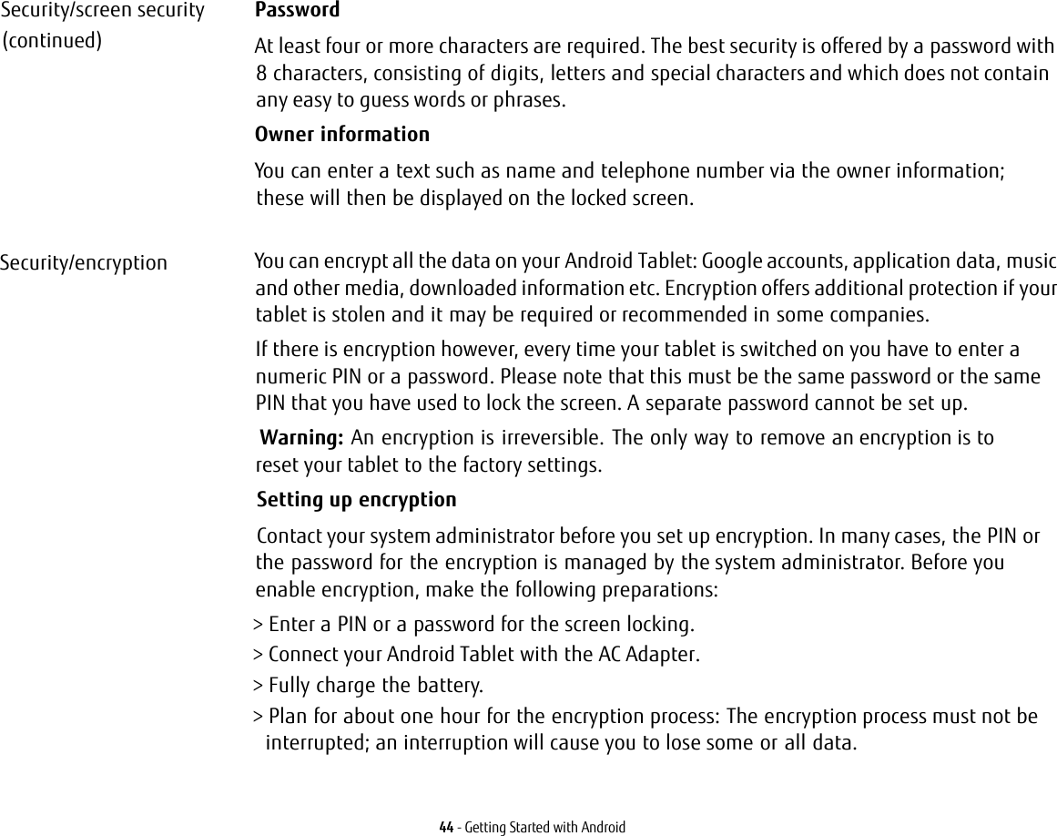 44 - Getting Started with AndroidSecurity/screen security(continued)PasswordAt least four or more characters are required. The best security is offered by a password with 8 characters, consisting of digits, letters and special characters and which does not contain any easy to guess words or phrases.Owner informationYou can enter a text such as name and telephone number via the owner information; these will then be displayed on the locked screen.Security/encryption You can encrypt all the data on your Android Tablet: Google accounts, application data, music and other media, downloaded information etc. Encryption offers additional protection if your tablet is stolen and it may be required or recommended in some companies.If there is encryption however, every time your tablet is switched on you have to enter a numeric PIN or a password. Please note that this must be the same password or the same PIN that you have used to lock the screen. A separate password cannot be set up.Warning:  An encryption is irreversible. The only way to remove an encryption is to reset your tablet to the factory settings.Setting up encryptionContact your system administrator before you set up encryption. In many cases, the PIN or the password for the encryption is managed by the system administrator. Before you enable encryption, make the following preparations:&gt; Enter a PIN or a password for the screen locking.&gt; Connect your Android Tablet with the AC Adapter.&gt; Fully charge the battery.&gt; Plan for about one hour for the encryption process: The encryption process must not be interrupted; an interruption will cause you to lose some or all data.