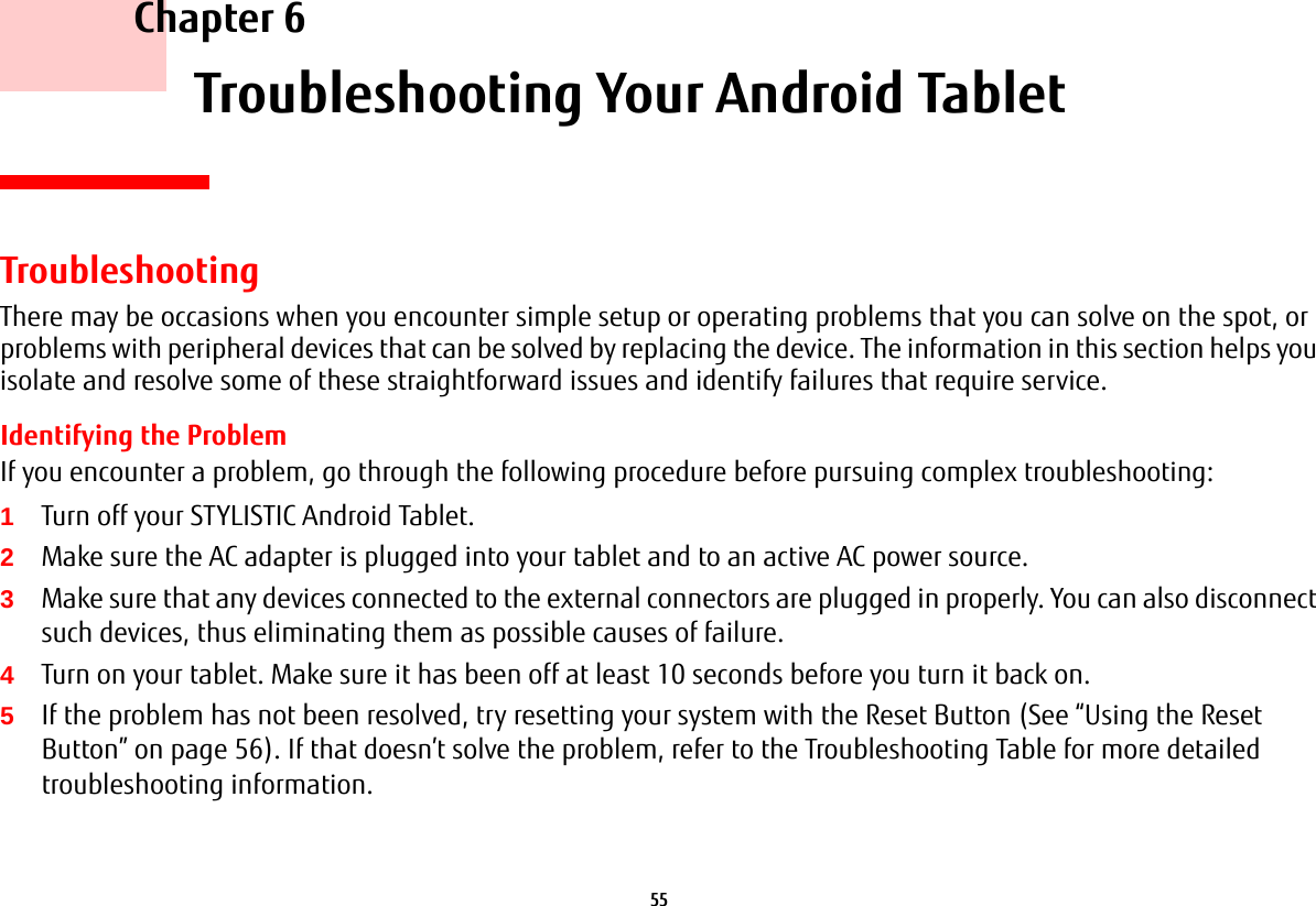 55     Chapter 6    Troubleshooting Your Android TabletTroubleshootingThere may be occasions when you encounter simple setup or operating problems that you can solve on the spot, or problems with peripheral devices that can be solved by replacing the device. The information in this section helps you isolate and resolve some of these straightforward issues and identify failures that require service.Identifying the ProblemIf you encounter a problem, go through the following procedure before pursuing complex troubleshooting:1Turn off your STYLISTIC Android Tablet.2Make sure the AC adapter is plugged into your tablet and to an active AC power source.3Make sure that any devices connected to the external connectors are plugged in properly. You can also disconnect such devices, thus eliminating them as possible causes of failure.4Turn on your tablet. Make sure it has been off at least 10 seconds before you turn it back on.5If the problem has not been resolved, try resetting your system with the Reset Button (See “Using the Reset Button” on page 56). If that doesn’t solve the problem, refer to the Troubleshooting Table for more detailed troubleshooting information.