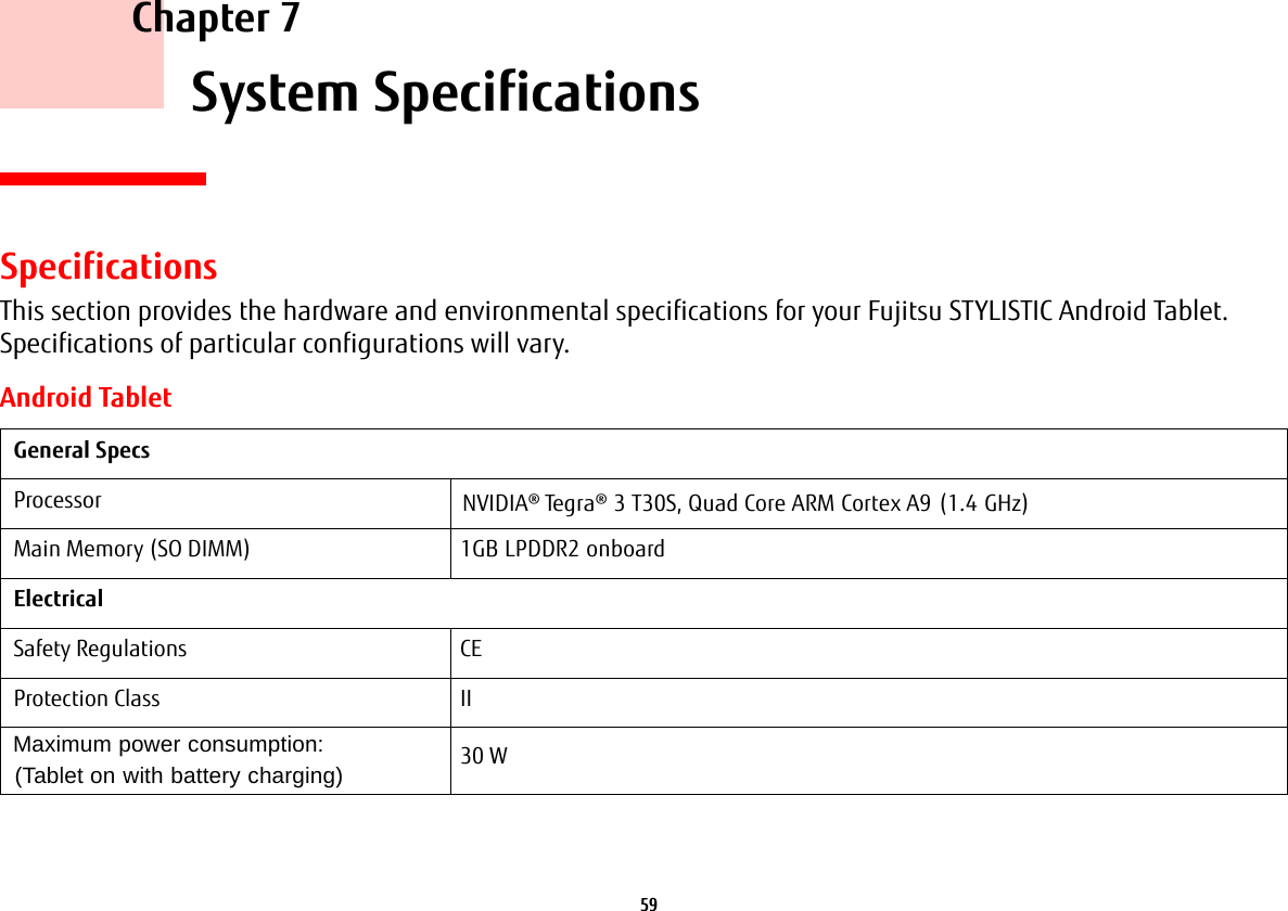 59     Chapter 7    System SpecificationsSpecificationsThis section provides the hardware and environmental specifications for your Fujitsu STYLISTIC Android Tablet. Specifications of particular configurations will vary.Android TabletGeneral SpecsProcessor NVIDIA® Tegra® 3 T30S, Quad Core ARM Cortex A9 (1.4 GHz)Main Memory (SO DIMM) 1GB LPDDR2 onboardElectricalSafety Regulations CEProtection Class IIMaximum power consumption:  (Tablet on with battery charging) 30 W