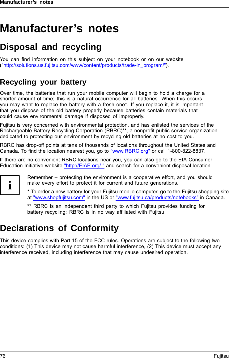 Manufacturer’s notesManufacturer’s notesDisposal and recyclingNotesYou can ﬁnd information on this subject on your notebook or on our website(&quot;http://solutions.us.fujitsu.com/www/content/products/trade-in_program/&quot;).Recycling your batteryOver time, the batteries that run your mobile computer will begin to hold a charge for ashorter amount of time; this is a natural occurrence for all batteries. When this occurs,you may want to replace the battery with a fresh one*. If you replace it, it is importantthat you dispose of the old battery properly because batteries contain materials thatcould cause environmental damage if disposed of improperly.Fujitsu is very concerned with environmental protection, and has enlisted the services of theRechargeable Battery Recycling Corporation (RBRC)**, a nonproﬁt public service organizationdedicated to protecting our environment by recycling old batteries at no cost to you.RBRC has drop-off points at tens of thousands of locations throughout the United States andCanada. To ﬁnd the location nearest you, go to &quot;www.RBRC.org&quot; or call 1-800-822-8837.If there are no convenient RBRC locations near you, you can also go to the EIA ConsumerEducation Initiative website &quot;http://EIAE.org/ &quot; and search for a convenient disposal location.Remember – protecting the environment is a cooperative effort, and you shouldmake every effort to protect it for current and future generations.* To order a new battery for your Fujitsu mobile computer, go to the Fujitsu shopping siteat &quot;www.shopfujitsu.com&quot; in the US or &quot;www.fujitsu.ca/products/notebooks&quot; in Canada.** RBRC is an independent third party to which Fujitsu provides funding forbattery recycling; RBRC is in no way afﬁliated with Fujitsu.Declarations of ConformityDeclaration of co n form i tyThis device complies with Part 15 of the FCC rules. Operations are subject to the following twoconditions: (1) This device may not cause harmful interference, (2) This device must accept anyinterference received, including interference that may cause undesired operation.76 Fujitsu