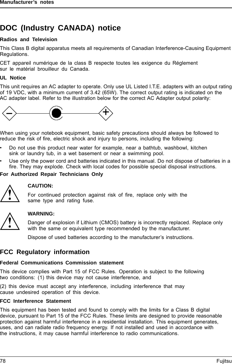 Manufacturer’s notesDOC (Industry CANADA) noticeDOC(INDUSTRYCANADA)NOTICESRadios and TelevisionThis Class B digital apparatus meets all requirements of Canadian Interference-Causing EquipmentRegulations.CET appareil numérique de la class B respecte toutes les exigence du Réglementsur le matérial brouilleur du Canada.UL NoticeThis unit requires an AC adapter to operate. Only use UL Listed I.T.E. adapters with an output ratingof 19 VDC, with a minimum current of 3.42 (65W). The correct output rating is indicated on theAC adapter label. Refer to the illustration below for the correct AC Adapter output polarity:When using your notebook equipment, basic safety precautions should always be followed toreduce the risk of ﬁre, electric shock and injury to persons, including the following:• Do not use this product near water for example, near a bathtub, washbowl, kitchensink or laundry tub, in a wet basement or near a swimming pool.• Use only the power cord and batteries indicated in this manual. Do not dispose of batteries in aﬁre. They may explode. Check with local codes for possible special disposal instructions.For Authorized Repair Technicians OnlyCAUTION:For continued protection against risk of ﬁre, replace only with thesame type and rating fuse.WARNING:Danger of explosion if Lithium (CMOS) battery is incorrectly replaced. Replace onlywith the same or equivalent type recommended by the manufacturer.Dispose of used batteries according to the manufacturer’s instructions.FCC Regulatory informationRegulatoryinform ationFederal Communications Commission statementThis device complies with Part 15 of FCC Rules. Operation is subject to the followingtwo conditions: (1) this device may not cause interference, and(2) this device must accept any interference, including interference that maycause undesired operation of this device.FCC Interference StatementThis equipment has been tested and found to comply with the limits for a Class B digitaldevice, pursuant to Part 15 of the FCC Rules. These limits are designed to provide reasonableprotection against harmful interference in a residential installation. This equipment generates,uses, and can radiate radio frequency energy. If not installed and used in accordance withthe instructions, it may cause harmful interference to radio communications.78 Fujitsu