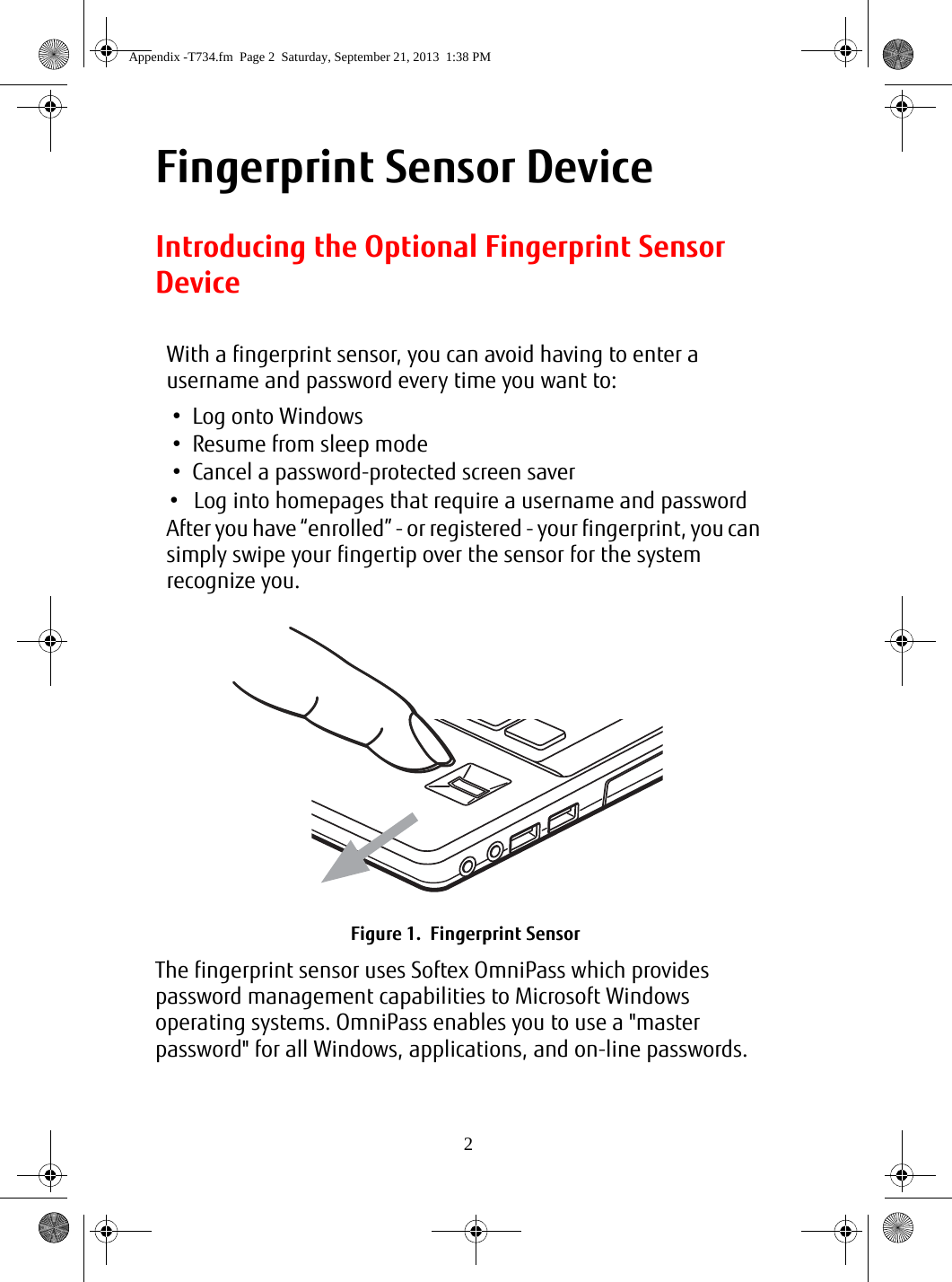 2Fingerprint Sensor DeviceIntroducing the Optional Fingerprint Sensor DeviceThe fingerprint sensor uses Softex OmniPass which provides password management capabilities to Microsoft Windows operating systems. OmniPass enables you to use a &quot;master password&quot; for all Windows, applications, and on-line passwords. With a fingerprint sensor, you can avoid having to enter a username and password every time you want to:• Log onto Windows• Resume from sleep mode• Cancel a password-protected screen saver• Log into homepages that require a username and passwordAfter you have “enrolled” - or registered - your fingerprint, you can simply swipe your fingertip over the sensor for the system recognize you.Figure 1.  Fingerprint SensorAppendix -T734.fm  Page 2  Saturday, September 21, 2013  1:38 PM