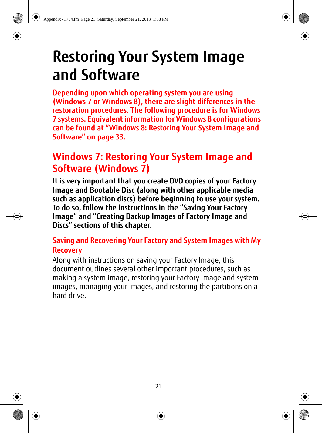 21Restoring Your System Image and SoftwareDepending upon which operating system you are using (Windows 7 or Windows 8), there are slight differences in the restoration procedures. The following procedure is for Windows 7 systems. Equivalent information for Windows 8 configurations can be found at “Windows 8: Restoring Your System Image and Software” on page 33.Windows 7: Restoring Your System Image and Software (Windows 7)It is very important that you create DVD copies of your Factory Image and Bootable Disc (along with other applicable media such as application discs) before beginning to use your system. To do so, follow the instructions in the “Saving Your Factory Image” and “Creating Backup Images of Factory Image and Discs” sections of this chapter.Saving and Recovering Your Factory and System Images with My RecoveryAlong with instructions on saving your Factory Image, this document outlines several other important procedures, such as making a system image, restoring your Factory Image and system images, managing your images, and restoring the partitions on a hard drive.Appendix -T734.fm  Page 21  Saturday, September 21, 2013  1:38 PM