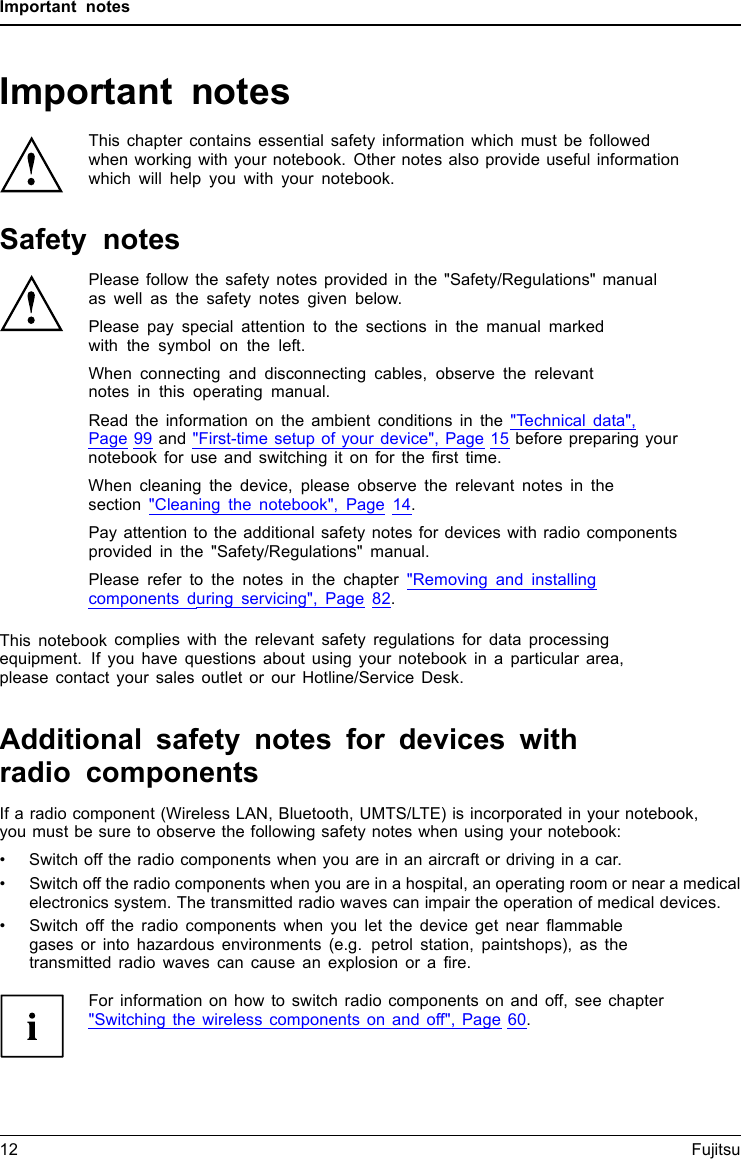 Important notesImportant notesImportantnotesNotesThis chapter contains essential safety information which must be followedwhen working with your notebook. Other notes also provide useful informationwhich will help you with your notebook.Safety notesSafetynotesNotesPlease follow the safety notes provided in the &quot;Safety/Regulations&quot; manualas well as the safety notes given below.Please pay special attention to the sections in the manual markedwith the symbol on the left.When connecting and disconnecting cables, observe the relevantnotes in this operating manual.Read the information on the ambient conditions in the &quot;Technical data&quot;,Page 99 and &quot;First-time setup of your device&quot;, Page 15 before preparing yournotebook for use and switching it on for the ﬁrst time.When cleaning the device, please observe the relevant notes in thesection &quot;Cleaning the notebook&quot;, Page 14.Pay attention to the additional safety notes for devices with radio componentsprovided in the &quot;Safety/Regulations&quot; manual.Please refer to the notes in the chapter &quot;Removing and installingcomponents during servicing&quot;, Page 82.This notebook complies with the relevant safety regulations for data processingequipment. If you have questions about using your notebook in a particular area,please contact your sales outlet or our Hotline/Service Desk.Additional safety notes for devices withradio componentsRadiocomponent :WirelessLAN:Bluetooth,safetynotesIf a radio component (Wireless LAN, Bluetooth, UMTS/LTE) is incorporated in your notebook,you must be sure to observe the following safety notes when using your notebook:• Switch off the radio components when you are in an aircraft or driving in a car.• Switch off the radio components when you are in a hospital, an operating room or near a medicalelectronics system. The transmitted radio waves can impair the operation of medical devices.• Switch off the radio components when you let the device get near ﬂammablegases or into hazardous environments (e.g. petrol station, paintshops), as thetransmitted radio waves can cause an explosion or a ﬁre.For information on how to switch radio components on and off, see chapter&quot;Switching the wireless components on and off&quot;, Page 60.12 Fujitsu