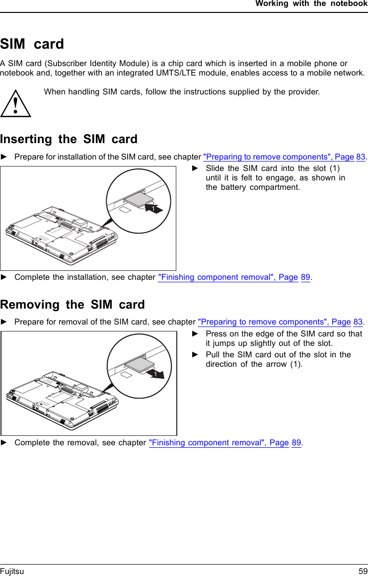 Working with the notebookSIM cardA SIM card (Subscriber Identity Module) is a chip card which is inserted in a mobile phone ornotebook and, together with an integrated UMTS/LTE module, enables access to a mobile network.When handling SIM cards, follow the instructions supplied by the provider.Inserting the SIM card►Prepare for installation of the SIM card, see chapter &quot;Preparing to remove components&quot;, Page 83.1►Slide the SIM card into the slot (1)until it is felt to engage, as shown inthe battery compartment.►Complete the installation, see chapter &quot;Finishing component removal&quot;, Page 89.Removing the SIM card►Prepare for removal of the SIM card, see chapter &quot;Preparing to remove components&quot;, Page 83.1►Press on the edge of the SIM card so thatit jumps up slightly out of the slot.►Pull the SIM card out of the slot in thedirection of the arrow (1).►Complete the removal, see chapter &quot;Finishing component removal&quot;, Page 89.Fujitsu 59