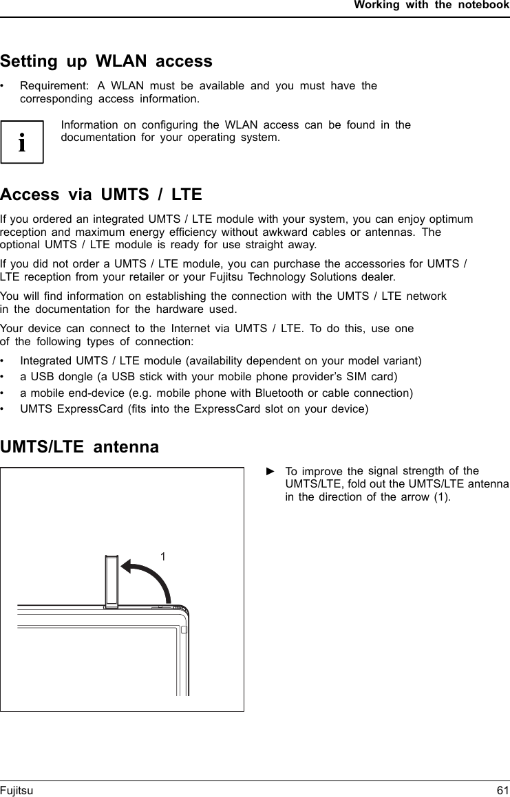 Working with the notebookSetting up WLAN access• Requirement: A WLAN must be available and you must have thecorresponding access information.Information on conﬁguring the WLAN access can be found in thedocumentation for your operating system.Access via UMTS / LTEIf you ordered an integrated UMTS / LTE module with your system, you can enjoy optimumreception and maximum energy efﬁciency without awkward cables or antennas. Theoptional UMTS / LTE module is ready for use straight away.If you did not order a UMTS / LTE module, you can purchase the accessories for UMTS /LTE reception from your retailer or your Fujitsu Technology Solutions dealer.You will ﬁnd information on establishing the connection with the UMTS / LTE networkin the documentation for the hardware used.Your device can connect to the Internet via UMTS / LTE. To do this, use oneof the following types of connection:• Integrated UMTS / LTE module (availability dependent on your model variant)• a USB dongle (a USB stick with your mobile phone provider’s SIM card)• a mobile end-device (e.g. mobile phone with Bluetooth or cable connection)• UMTS ExpressCard (ﬁts into the ExpressCard slot on your device)UMTS/LTE antenna1►To improve the signal strength of theUMTS/LTE, fold out the UMTS/LTE antennain the direction of the arrow (1).UMTSUM TSFujitsu 61