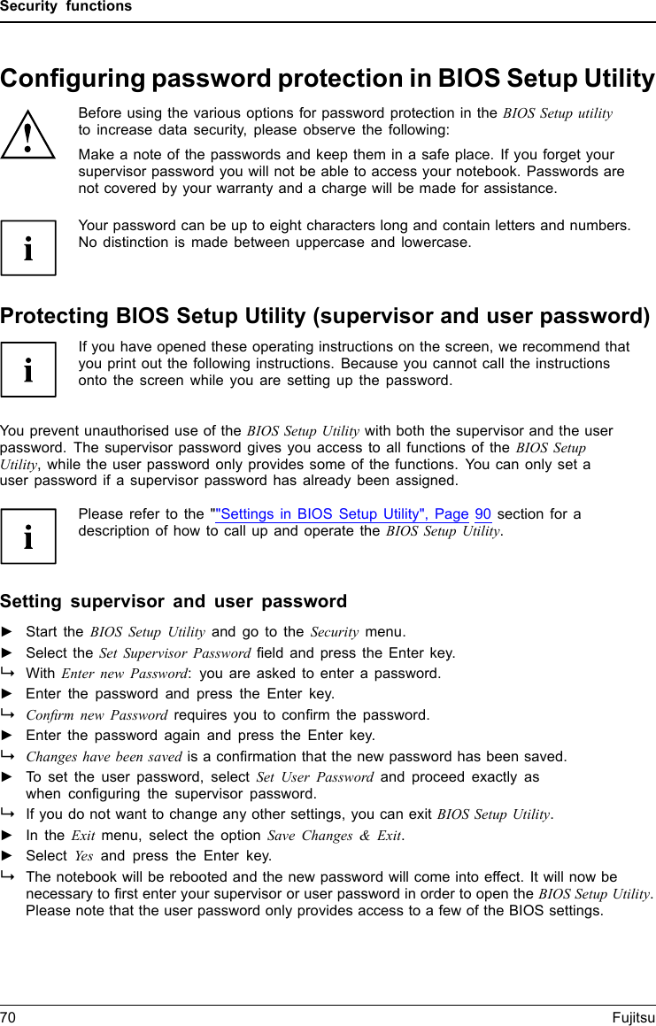 Security functionsConﬁguring password protection in BIOS Setup UtilityBefore using the various options for password protection in the BIOS Setup utilityto increase data security, please observe the following:Make a note of the passwords and keep them in a safe place. If you forget yoursupervisor password you will not be able to access your notebook. Passwords arenot covered by your warranty and a charge will be made for assistance.Password protectio nYour password can be up to eight characters long and contain letters and numbers.No distinction is made between uppercase and lowercase.Protecting BIOS Setup Utility (supervisor and user password)If you have opened these operating instructions on the screen, we recommend thatyou print out the following instructions. Because you cannot call the instructionsonto the screen while you are setting up the password.BIOSSetupUtilityYou prevent unauthorised use of the BIOS Setup Utility with both the supervisor and the userpassword. The supervisor password gives you access to all functions of the BIOS SetupUtility, while the user password only provides some of the functions. You can only set auser password if a supervisor password has already been assigned.Please refer to the &quot;&quot;Settings in BIOS Setup Utility&quot;, Page 90 section for adescription of how to call up and operate the BIOS Setup Utility.Setting supervisor and user password►Start the BIOS Setup Utility and go to the Security menu.►Select the Set Supervisor Password ﬁeld and press the Enter key.With Enter new Password: you are asked to enter a password.►Enter the password and press the Enter key.Conﬁrm new Password requires you to conﬁrm the password.►Enter the password again and press the Enter key.Changes have been saved is a conﬁrmation that the new password has been saved.►To set the user password, select Set User Password and proceed exactly aswhen conﬁguring the supervisor password.If you do not want to change any other settings, you can exit BIOS Setup Utility.►In the Exit menu, select the option Save Changes &amp; Exit.►Select Yes and press the Enter key.PasswordSupervisorpasswordUserpasswordThe notebook will be rebooted and the new password will come into effect. It will now benecessary to ﬁrst enter your supervisor or user password in order to open the BIOS Setup Utility.Please note that the user password only provides access to a few of the BIOS settings.70 Fujitsu