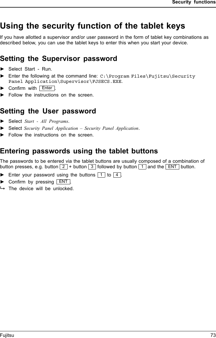 Security functionsUsing the security function of the tablet keysIf you have allotted a supervisor and/or user password in the form of tablet key combinations asdescribed below, you can use the tablet keys to enter this when you start your device.Setting the Supervisor password►Select Start - Run.►Enter the following at the command line: C:\Program Files\Fujitsu\SecurityPanel Application\Supervisor\FJSECS.EXE.►Conﬁrm with Enter .►Follow the instructions on the screen.Setting the User password►Select Start - All Programs.►Select Security Panel Application – Security Panel Application.►Follow the instructions on the screen.Entering passwords using the tablet buttonsThe passwords to be entered via the tablet buttons are usually composed of a combination ofbutton presses, e.g. button 2+ button 3followed by button 1and the ENT button.►Enter your password using the buttons 1to 4.►Conﬁrm by pressing ENT .The device will be unlocked.Fujitsu 73