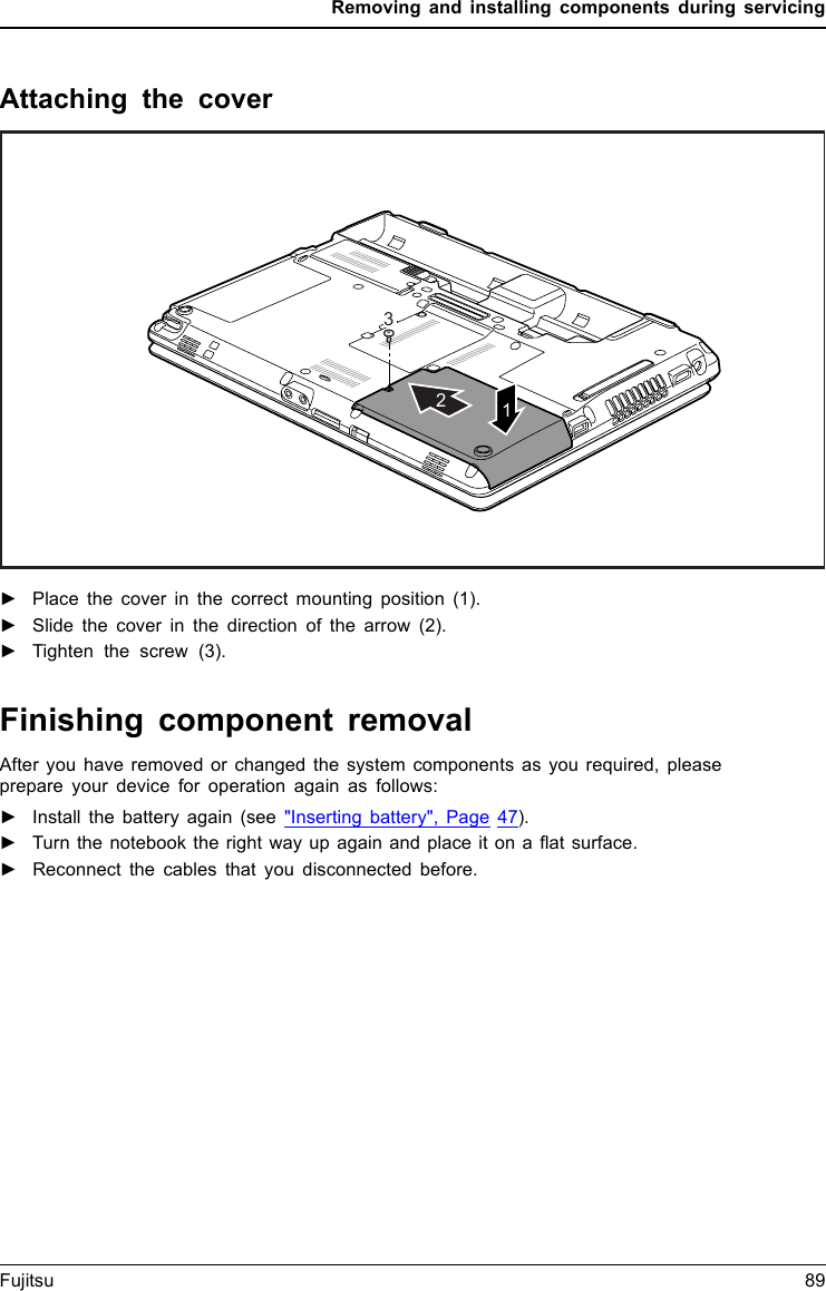 Removing and installing components during servicingAttaching the cover312►Place the cover in the correct mounting position (1).►Slide the cover in the direction of the arrow (2).►Tighten the screw (3).Finishing component removalAfter you have removed or changed the system components as you required, pleaseprepare your device for operation again as follows:►Install the battery again (see &quot;Inserting battery&quot;, Page 47).►Turn the notebook the right way up again and place it on a ﬂat surface.►Reconnect the cables that you disconnected before.Fujitsu 89