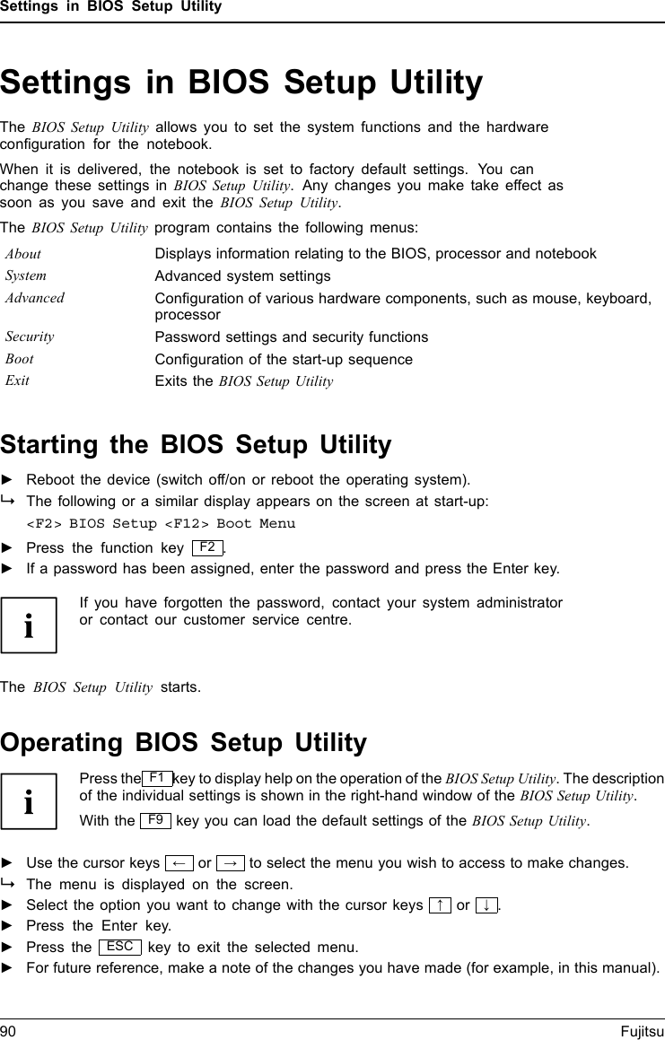 Settings in BIOS Setup UtilitySettings in BIOS Setup UtilityBIOSSetupUtilitySystemsettings,BIOSSetup UtilityConﬁguration,BIOSSetupUtilitySetupSystemconﬁgurationHardwareconﬁgurationThe BIOS Setup Utility allows you to set the system functions and the hardwareconﬁguration for the notebook.When it is delivered, the notebook is set to factory default settings. You canchange these settings in BIOS Setup Utility. Any changes you make take effect assoon as you save and exit the BIOS Setup Utility.The BIOS Setup Utility program contains the following menus:About Displays information relating to the BIOS, processor and notebookSystem Advanced system settingsAdvanced Conﬁguration of various hardware components, such as mouse, keyboard,processorSecurity Password settings and security functionsBoot Conﬁguration of the start-up sequenceExit Exits the BIOS Setup UtilityStarting the BIOS Setup Utility►Reboot the device (switch off/on or reboot the operating system).BIOSSetupUtilityThe following or a similar display appears on the screen at start-up:&lt;F2&gt; BIOS Setup &lt;F12&gt; Boot Menu►Press the function key F2 .►If a password has been assigned, enter the password and press the Enter key.If you have forgotten the password, contact your system administratoror contact our customer service centre.The BIOS Setup Utility starts.Operating BIOS Setup UtilityBIOSSetupUtilityPress the F1 key to display help on the operation of the BIOS Setup Utility. The descriptionof the individual settings is shown in the right-hand window of the BIOS Setup Utility.With the F9 key you can load the default settings of the BIOS Setup Utility.►Use the cursor keys ←or →to select the menu you wish to access to make changes.The menu is displayed on the screen.►Select the option you want to change with the cursor keys ↑or ↓.►Press the Enter key.►Press the ESC key to exit the selected menu.►For future reference, make a note of the changes you have made (for example, in this manual).90 Fujitsu