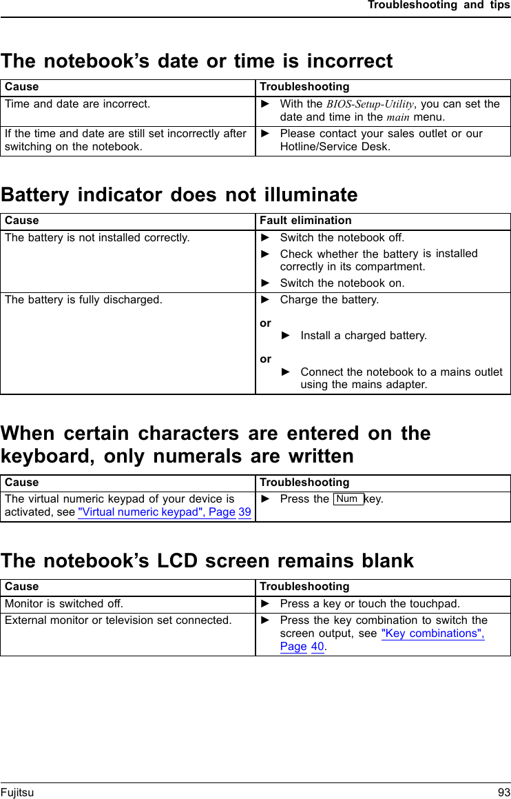 Troubleshooting and tipsThe notebook’s date or time is incorrectSummertimeTime,daylightsavingsTimenotcorrectTimenotcorrectInc orre ct d at e/ti meDateisincorrectBufferbattery,loadCause TroubleshootingTime and date are incorrect. ►With the BIOS-Setup-Utility,you can set thedate and time in the main menu.If the time and date are still set incorrectly afterswitching on the notebook.►Please contact your sales outlet or ourHotline/Service Desk.Battery indicator does not illuminateCause Fault eliminationThe battery is not installed correctly. ►Switch the notebook off.►Check whether the battery is installedcorrectly in its compartment.►Switch the notebook on.The battery is fully discharged. ►Charge the battery.or►Install a charged battery.or►Connect the notebook to a mains outletusing the mains adapter.When certain characters are entered on thekeyboard, only numerals are writtenAbeepsounds e verys eco ndCause TroubleshootingThe virtual numeric keypad of your device isactivated, see &quot;Virtual numeric keypad&quot;, Page 39►Press the Num key.The notebook’s LCD screen remains blankLCDscreenLCDscreenistoodarkCause TroubleshootingMonitor is switched off. ►Press a key or touch the touchpad.External monitor or television set connected. ►Press the key combination to switch thescreen output, see &quot;Key combinations&quot;,Page 40.Fujitsu 93