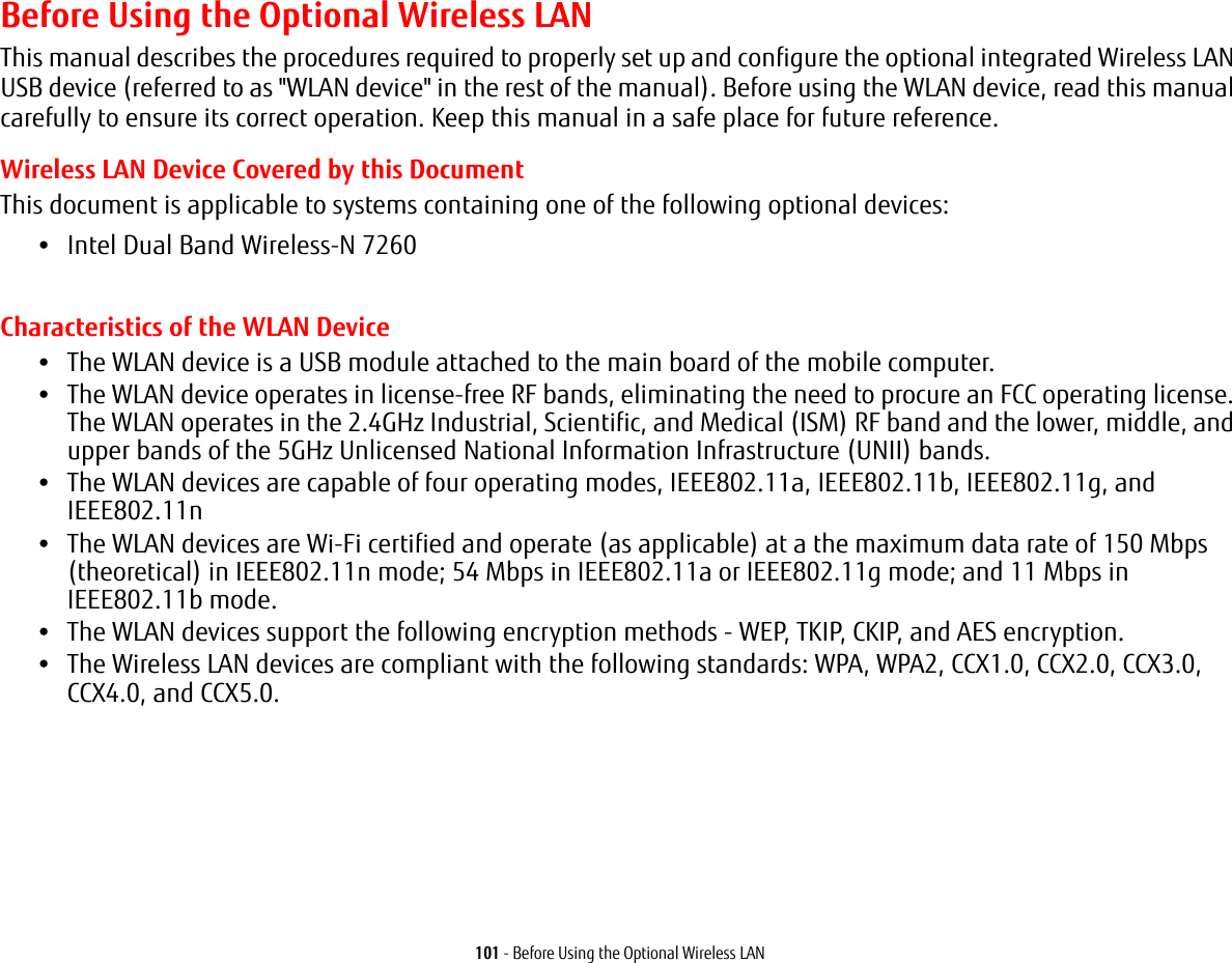 101 - Before Using the Optional Wireless LANBefore Using the Optional Wireless LANThis manual describes the procedures required to properly set up and configure the optional integrated Wireless LAN USB device (referred to as &quot;WLAN device&quot; in the rest of the manual). Before using the WLAN device, read this manual carefully to ensure its correct operation. Keep this manual in a safe place for future reference.Wireless LAN Device Covered by this DocumentThis document is applicable to systems containing one of the following optional devices:•Intel Dual Band Wireless-N 7260  Characteristics of the WLAN Device•The WLAN device is a USB module attached to the main board of the mobile computer. •The WLAN device operates in license-free RF bands, eliminating the need to procure an FCC operating license. The WLAN operates in the 2.4GHz Industrial, Scientific, and Medical (ISM) RF band and the lower, middle, and upper bands of the 5GHz Unlicensed National Information Infrastructure (UNII) bands. •The WLAN devices are capable of four operating modes, IEEE802.11a, IEEE802.11b, IEEE802.11g, and IEEE802.11n•The WLAN devices are Wi-Fi certified and operate (as applicable) at a the maximum data rate of 150 Mbps (theoretical) in IEEE802.11n mode; 54 Mbps in IEEE802.11a or IEEE802.11g mode; and 11 Mbps in IEEE802.11b mode.•The WLAN devices support the following encryption methods - WEP, TKIP, CKIP, and AES encryption.•The Wireless LAN devices are compliant with the following standards: WPA, WPA2, CCX1.0, CCX2.0, CCX3.0, CCX4.0, and CCX5.0.