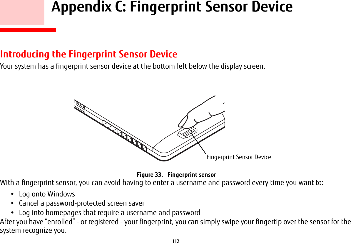 112     Appendix C: Fingerprint Sensor DeviceIntroducing the Fingerprint Sensor DeviceYour system has a fingerprint sensor device at the bottom left below the display screen. Figure 33.   Fingerprint sensorWith a fingerprint sensor, you can avoid having to enter a username and password every time you want to:•Log onto Windows•Cancel a password-protected screen saver•Log into homepages that require a username and passwordAfter you have “enrolled” - or registered - your fingerprint, you can simply swipe your fingertip over the sensor for the system recognize you. Fingerprint Sensor Device