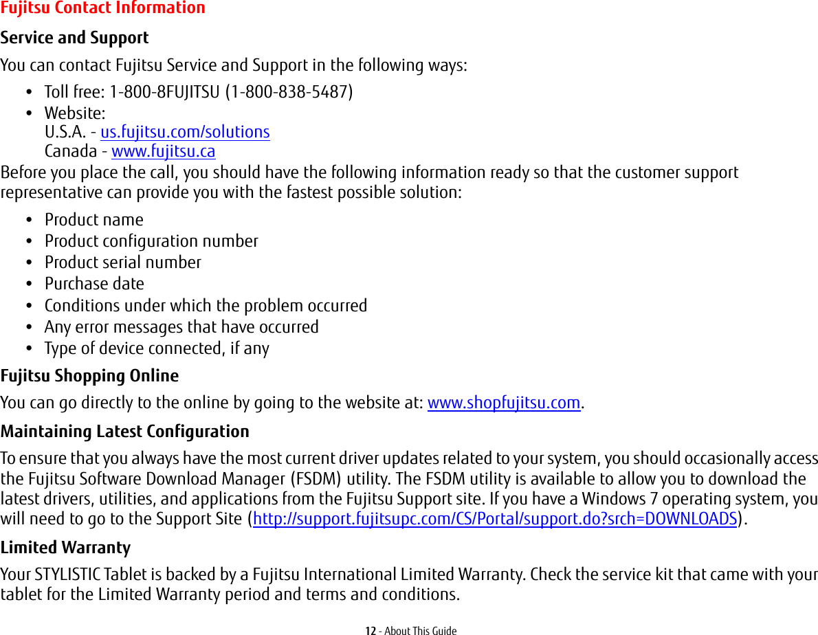 12 - About This GuideFujitsu Contact InformationService and Support You can contact Fujitsu Service and Support in the following ways:•Toll free: 1-800-8FUJITSU (1-800-838-5487)•Website:  U.S.A. - us.fujitsu.com/solutions Canada - www.fujitsu.caBefore you place the call, you should have the following information ready so that the customer support representative can provide you with the fastest possible solution:•Product name•Product configuration number•Product serial number•Purchase date•Conditions under which the problem occurred•Any error messages that have occurred•Type of device connected, if anyFujitsu Shopping Online You can go directly to the online by going to the website at: www.shopfujitsu.com.Maintaining Latest Configuration To ensure that you always have the most current driver updates related to your system, you should occasionally access the Fujitsu Software Download Manager (FSDM) utility. The FSDM utility is available to allow you to download the latest drivers, utilities, and applications from the Fujitsu Support site. If you have a Windows 7 operating system, you will need to go to the Support Site (http://support.fujitsupc.com/CS/Portal/support.do?srch=DOWNLOADS). Limited Warranty Your STYLISTIC Tablet is backed by a Fujitsu International Limited Warranty. Check the service kit that came with your tablet for the Limited Warranty period and terms and conditions.