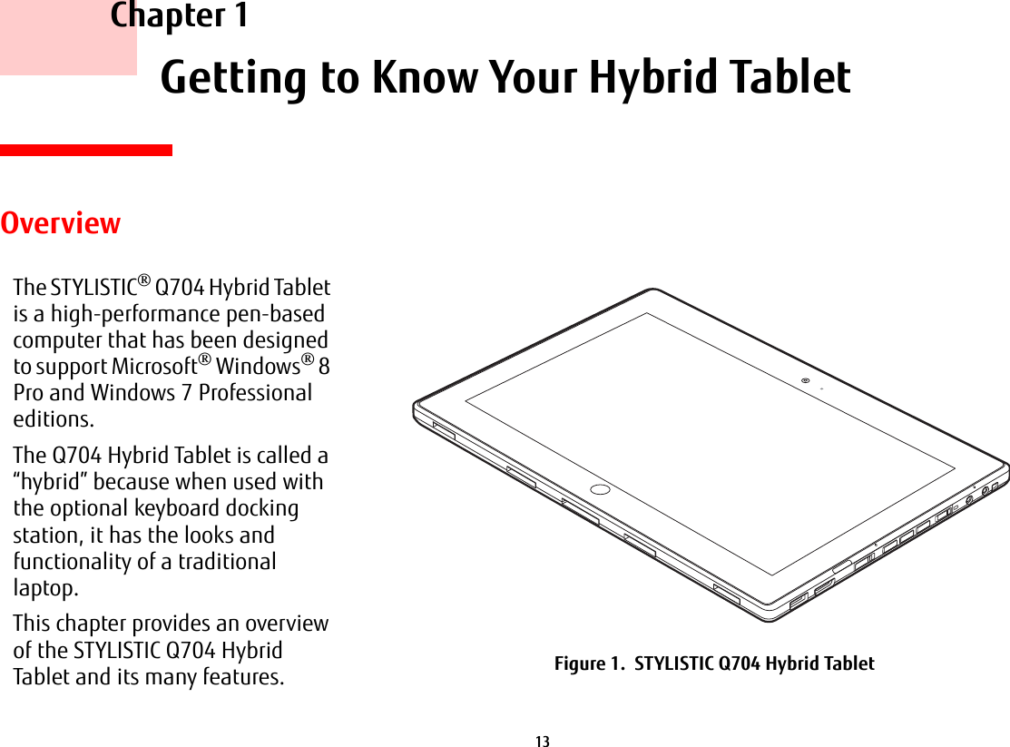 13     Chapter 1    Getting to Know Your Hybrid TabletOverviewThe STYLISTIC® Q704 Hybrid Tablet is a high-performance pen-based computer that has been designed to support Microsoft® Windows® 8 Pro and Windows 7 Professional editions.The Q704 Hybrid Tablet is called a “hybrid” because when used with the optional keyboard docking station, it has the looks and functionality of a traditional laptop.This chapter provides an overview of the STYLISTIC Q704 Hybrid Tablet and its many features. Figure 1.  STYLISTIC Q704 Hybrid Tablet