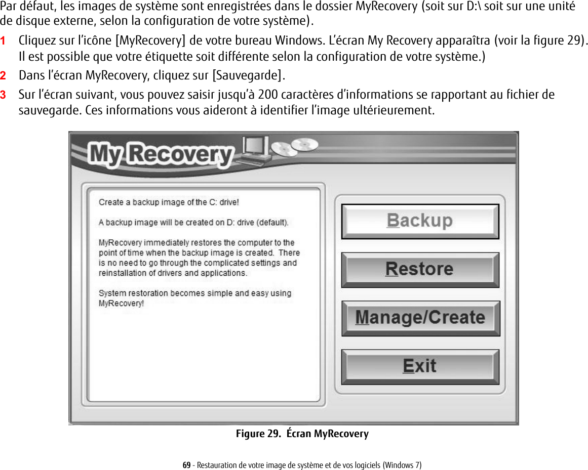 69 - Restauration de votre image de système et de vos logiciels (Windows 7)Par défaut, les images de système sont enregistrées dans le dossier MyRecovery (soit sur D:\ soit sur une unité de disque externe, selon la configuration de votre système).1Cliquez sur l’icône [MyRecovery] de votre bureau Windows. L’écran My Recovery apparaîtra (voir la figure 29). Il est possible que votre étiquette soit différente selon la configuration de votre système.)2Dans l’écran MyRecovery, cliquez sur [Sauvegarde].3Sur l’écran suivant, vous pouvez saisir jusqu’à 200 caractères d’informations se rapportant au fichier de sauvegarde. Ces informations vous aideront à identifier l’image ultérieurement.Figure 29.  Écran MyRecovery
